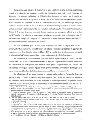 Longtemps, deux manières de caractériser la faute lourde ont en effet coexisté. La première,
objective, la déduisait du caractère essentiel de l’obligation inexécutée ou de l’ampleur du
dommage ; la seconde, subjective, la déduisait d’un jugement de valeur sur la qualité du
comportement du débiteur. L’enjeu était le même : écarter les limitations de responsabilité résultant
de la convention des parties ou de la loi. La Chambre mixte en 2005, en décidant que « la faute
lourde de nature à mettre en échec la limitation d'indemnisation prévue par le contrat-type ne
saurait résulter du seul manquement à une obligation contractuelle, fût-elle essentielle, mais doit se
déduire de la gravité du comportement du débiteur », adopte une conception subjective de la faute
lourde48
, et elle vient infléchir sa jurisprudence relative en renonçant à toute référence au caractère
fondamental de l'obligation transgressée et en recentrant la notion autour de ses critères subjectifs :
gravité du comportement, conscience des risques49
.
La faute lourde fait, quand même, encore l'objet de deux arrêts du 13 juin 200650
et du 21
février 200651
.Ces deux arrêts, portant toujours sur l'affaire Chronopost, complètent et apportent des
précisions à ceux de la Chambre mixte du 22 avril 2005 et tous les deux confirment, sans ambiguïté,
le ralliement de la Chambre commerciale à la conception subjective de la faute lourde.
Par conséquent, il résulte des arrêts présentés, comme déjà de ceux de la Chambre mixte du
22 avril 2005, que la faute lourde du transporteur ne peut pas s'apprécier objectivement en fonction
de l'importance de l'obligation non remplie, mais plutôt subjectivement en fonction des
circonstances spécifiques à chaque espèce, dont la preuve incombe à la victime du dommage52
. Et la
jurisprudence des Chambres de la Cour de cassation semble sur ce point unifiée53
.
La solution est-elle de portée générale ou concerne-t-elle seulement l’hypothèse du contrat
type de messagerie? Peut-être averti de cette interrogation, l’arrêt du 13 juin 2006 prend soin de ne
pas seulement fonder sa solution sur les textes propres à la messagerie mais d’y ajouter le visa de
l’article 1150 du Code civil, ce que le précédent de février de la même année n’avait pas fait54
. La
40, p. 1446, obs. Paulin Ch.; H. Kenfack, « Droit des transports, juillet 2005 - juin 2006 », D. 2007, p. 111.
48 P. Stoffel-Munck, « Novembre 2005 – juin 2006 : la jurisprudence au service d’une défense raisonnée des prévisions
des partie » Droit & Patrimoine 2006, p. 99 et s.
49 C. Legros, « Transports rapides : Cour de cassation et Conseil d’Etat se liguent pour assurer le sauvetage des
plafonds réglementaires de réparation », étude publiée sur le site de l'Institut International Des Transports,
www.idit.asso.fr.
50 Cass. com., 13 juin 2006, n° 05-12.619, Bull. civ. IV, n° 43 ; JCP G 2006, II, n° 10123, obs. G. Loiseau.
51 Cass. com., 21 févr. 2006, n° 04-20.139, Bull. civ. IV., n° 48 ; RTD civ. 2006, p. 322, obs. P. Jourdain ; RDC 2006,
p. 694, obs. D. Mazeaud.
52 H. Kenfack, op. cit., p. 111 et s.
53 V. cependant Cass. 1ère civ., 4 avr. 2006, n° 04-11.848, inédit, et non destiné à la publication, qui adopte une
caractérisation objective (en jugeant qu’elle peut être déduite du simple constat de l’inexécution d’une obligation
essentielle) mais qui ne concerne pas le droit du transport. Divergence qui, comme P. Stoffel-Munck l'observe, serait
regrettable car la position de la chambre commerciale paraît logique et raisonnable (P. Stoffel-Munck, op. cit., p. 99
et s.). Quoi qu'il en soit cet arrêt en opposition avec la jurisprudence la chambre mixte et de la chambre commerciale
de la Cour de cassation, semble indiquer que la solution est effectivement limitée au contrat de transport.
54 V. RTD civ. 2006, p. 322, obs. P. Jourdain ; RDC 2006, p. 694, obs. D. Mazeau.
32
 