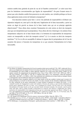 solution semble donc générale du point de vue de la Chambre commerciale55
, et valoir aussi bien
pour les limitations conventionnelles que légales de responsabilité56
. On peut d’autant mieux le
penser que cette chambre semble bien poursuivre en cette matière, une véritable politique en faveur
d'une application moins sévère de l'attitude tu transporteur57
.
Une deuxième tentative pour faire « crever »les plafonds de responsabilité et d'obtenir une
réparation intégrale est, ainsi qu'il a été déjà noté, l'application de la faute inexcusable, a priori au
moins un degré de gravité au dessus de la faute lourde mais qui est en principe appréciée
objectivement58
. Nous allons donc examiner l'instauration de cette notion en droit des transports
ainsi que son interprétation par la jurisprudence. Nous allons dès lors s'interroger si la solution d'une
interprétation subjective de la faute faisant échec à la limitation de responsabilité du transporteur
routier est transposable en droit des transports aériens59
(§ 1) et ensuite en droit des transports
maritimes 60
(§ 2) et si elle est susceptible d' atténuer la rigueur dont la jurisprudence de la Cour de
cassation fait preuve à l'encontre du transporteur en ce qui concerne l'interprétation de la faute
inexcusable.
55 Par ailleurs, la chambre commerciale de la Cour de cassation retient, par un arrêt du 27 fév. 2007, rendu,cette fois-ci,
dans un cas d'application de l'article 29 de la Convention de Genève du 19 mai 1956 relative au contrat international
de marchandises par route (CMR), la même approche subjective de la faute qu'en droit interne, fondée sur une
analyse concrète du comportement du transporteur (Cass. Com. 27 févr. 2007, n° 05-17.265 ; RTD com. 2007, p.
592, obs. B. Bouloc ; JCP E 2007, p. 1705, obs. A. Cathiard ; BTL 2007, p. 183 ; H Kenfack, « Droit des transports,
juillet 2006 - juin 2007 », D. 2008, p. 1240). Cette uniformité de la définition de la faute lourde en transport interne
et international a été favorablement saluée par la totalité de la doctrine.
56 Cette affirmation d'une conception subjective de la faute lourde ne doit pas conduire à penser que le recours à la
notion d'obligation essentielle est devenu sans intérêt. Ces deux concepts ont des domaines d'application distincts.
En effet, lorsqu'elle est de nature contractuelle, la clause limitant la réparation est réputée non écrite « si elle
contredit la portée de l'engagement et porte ainsi atteinte à l'essence du contrat, ce qui n'exclut évidemment pas
qu'elle puisse également être mise en échec, sur le fondement de l'article 1150 du Code civil et du principe
d'assimilation de la faute lourde au dol, par une faute lourde strictement entendue. En revanche, seule la preuve
d'une telle faute, dont la charge incombe exclusivement au créancier, fait obstacle à l'application des clauses
restrictives de responsabilité ou de réparation prévues par un contrat-type approuvé par décret » (Viney G., op.
Cit.). Voir également sur le principe Ph. Delebecque, J-Cl, commercial, Contrats, fasc. 11, n° 55 et Cass. com., 30
mai 2006, n° 04-14.974, Bull. civ. IV, n°132 ; BTL 2006, p. 383, obs. M. Tilche.
57 P. Stoffel-Munck, op. cit., p. 99 et s.
58 J.-M. Jacquet et Ph. Delebecque, Droit du commerce international, Dalloz, 3ème éd., 2002, n° 274.
59 H. Kenfack, op. cit., p. 111 et s. ; V. aussi Lamy, Droit du contrat, 385-86 : « Faute lourde – Conception subjective –
Arrêts de la Chambre mixte du 22 avril 2005 - c) Portée de la solution » ; RTD civ. 2006, p. 569, obs. P. Jourdain.
60 Ph. Delebecque, « La jurisprudence Chronopost : quelle portée pour le droit maritime ? » DMF 2005, p. 734.
33
 