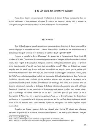 § 1) En droit des transports aériens
Nous allons étudier successivement l'évolution de la notion de faute inexcusable dans les
textes, nationaux et internationaux régissant le contrat de transport aérien (A) et ensuite la
conception jurisprudentielle de celle-ci en droit aérien et ses fluctuations (B).
A) Les textesA) Les textes
Tout d’abord apparue dans le domaine du transport aérien, la notion de faute inexcusable a
ensuite imprégné le transport maritime. La faute inexcusable a en effet fait son apparition dans le
domaine du transport aérien avec le protocole de La Haye du 28 septembre 1955
Comme le rappelle le doyen Chauveau61
, les auteurs de la Convention de Varsovie du 12
octobre 1929 pour l’unification de certaines règles relatives au transport aérien international avaient
voulu, dans l'esprit de la délégation française, viser une faute particulièrement grave ; le premier
texte français parlait d’un dol ou d’une faute assimilable au dol62
. Mais les délégués de langue
anglaise ont fait valoir que le mot dol était intraduisible en anglais, parce que la notion qu'il
recouvrait était inconnue dans leur droit. En conséquence, ils ont suggéré une notion voisine, celle
de Willful misconduct qui peut être traduite par inconduite délibérée et qui consiste dans l'action ou
l'omission volontaire que celui qui agit ou s'abstient sait être une infraction à son devoir en la
circonstance et sait qu'il en résultera probablement un dommage pour autrui. Elle contient donc un
élément intentionnel, mais elle se distingue de la faute intentionnelle, compte tenu qu'il suffit que
l'auteur ait conscience de son inconduite et du dommage qui peut en résulter, sans tout de même,
que ce dommage soit désiré comme en cas de dol63
. C'est donc pour ça que l'article 25 de la
Convention de Varsovie a prévu que le transporteur n'aura pas le droit d'invoquer les dispositions
qui limitent sa responsabilité si le dommage provient de son dol ou d'une faute équivalente au dol
selon la loi du tribunal saisi, cette dernière expression renvoyant à la notion anglaise Willful
misconduct
Toutefois, en faisant recours à la loi du tribunal saisi, l'article 25 laissait aux tribunaux
nationaux la possibilité de se référer à des notions différentes. C'est ainsi que les tribunaux français
61 P. Chaveau, D. 1979, p. 293.
62 I. Corbier, « Métamorphose de la limitation de responsabilité de l'armateur » préc.
63 I. Corbier, « La notion de faute inexcusable et le principe de la limitation de responsabilité », préc.
34
 