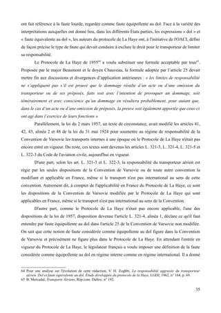 ont fait référence à la faute lourde, regardée comme faute équipollente au dol. Face à la variété des
interprétations auxquelles ont donné lieu, dans les différents États parties, les expressions « dol » et
« faute équivalente au dol », les auteurs du protocole de La Haye ont, à l'initiative de l'OACI, défini
de façon précise le type de faute qui devait conduire à exclure le droit pour le transporteur de limiter
sa responsabilité.
Le Protocole de La Haye de 195564
a voulu substituer une formule acceptable par tous65
.
Proposée par le major Beaumont et le doyen Chauveau, la formule adoptée par l’article 25 devait
mettre fin aux discussions et divergences d’application antérieures : « les limites de responsabilité
ne s’appliquent pas s’il est prouvé que le dommage résulte d’un acte ou d’une omission du
transporteur ou de ses préposés, faits soit avec l’intention de provoquer un dommage, soit
témérairement et avec conscience qu’un dommage en résultera probablement, pour autant que,
dans le cas d’un acte ou d’une omission de préposés, la preuve soit également apportée que ceux-ci
ont agi dans l’exercice de leurs fonctions »
Parallèlement, la loi du 2 mars 1957, un texte de circonstance, avait modifié les articles 41,
42, 43, alinéa 2 et 48 de la loi du 31 mai 1924 pour soumettre au régime de responsabilité de la
Convention de Varsovie les transports internes à une époque où le Protocole de La Haye n'était pas
encore entré en vigueur. Du reste, ces textes sont devenus les articles L. 321-3, L. 321-4, L. 321-5 et
L. 322-3 du Code de l'aviation civile, aujourd'hui en vigueur.
D'une part, selon les art. L. 321-3 et L. 322-3, la responsabilité du transporteur aérien est
régie par les seules dispositions de la Convention de Varsovie ou de toute autre convention la
modifiant et applicable en France, même si le transport n'est pas international au sens de cette
convention. Autrement dit, à compter de l'applicabilité en France du Protocole de La Haye, ce sont
les dispositions de la Convention de Varsovie modifiée par le Protocole de La Haye qui sont
applicables en France, même si le transport n'est pas international au sens de la Convention.
D'autre part, comme le Protocole de La Haye n'était pas encore applicable, l'une des
dispositions de la loi de 1957, disposition devenue l'article L. 321-4, alinéa 1, déclare ce qu'il faut
entendre par faute équipollente au dol dans l'article 25 de la Convention de Varsovie non modifiée.
On sait que cette notion de faute considérée comme équipollente au dol figure dans la Convention
de Varsovie et précisément ne figure plus dans le Protocole de La Haye. En attendant l'entrée en
vigueur du Protocole de La Haye, le législateur français a voulu imposer une définition de la faute
considérée comme équipollente au dol en régime interne comme en régime international. Il a donné
64 Pour une analyse sur l'évolution de cette rédaction, V. H. Zoghbi, La responsabilité aggravée du transporteur
aérien. Dol et faute équivalente au dol. Étude développée du protocole de la Haye, LGDJ, 1962, n° 164, p. 69.
65 B. Mercadal, Transports Aériens, Rép.com. Dalloz, n° 192.
35
 