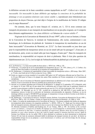 la définition suivante de la faute considérée comme équipollente au dol66
: Celle-ci est « la faute
inexcusable. Est inexcusable la faute délibérée qui implique la conscience de la probabilité du
dommage et son acceptation téméraire sans raison valable », reproduisant ainsi littéralement une
proposition du doyen Chaveau, qui était déjà à l'origine de la modification de l'article 25 rédigée
avec le major Beaumont67
.
On constate, donc, que le texte français (C. aviation, art. L. 321-4, texte commun aux
transports de personnes et aux transports de marchandises) est un peu plus exigeant, car il comporte
deux éléments supplémentaires : la « faute délibérée » et l'absence de « raison valable »68
.
S'agissant de la Convention de Montréal du 28 mai 199969
, celle-ci tout en limitant, à l'instar
de la Convention de Varsovie, le montant de l'indemnisation, elle exclut, contrairement à son
homologue, de la déchéance de plafonds de limitation le transporteur de marchandises en cas de
faute inexcusable70
(Convention de Montréal, art. 22.5)71
. La faute inexcusable ne joue donc que
pour la responsabilité du transporteur aérien en cas de retard subi par les passagers72
, d’une part, et
de destruction, perte, avarie ou retard subis par leurs bagages, d’autre part73
. Dans les transports de
marchandises, la responsabilité est toujours de droit et plafonnée. Mais il n'est plus question de
déplafonnement (art. 22-3), c'est la règle de l'infranchissabilité de plafond qui a été retenue74
.
66 E. du Pontavice, « La faute inexcusable du droit aérien », RTD Com. 1990, p. 128.
67 P.Chaveau, « Le projet de loi sur la responsabilité du transporteur par air », D. 1955, chron. p. 81 ; I. Corbier, «La
notion de faute inexcusable et le principe de la limitation de responsabilité», préc.
68 Ph. Delebecque, « Limitation de responsabilité et faute inexcusable du transporteur aérien », RD transp., Mars 2007,
p. 75 (obs. sous l'arrêt de la CA Paris en date du 16 nov. 2006).
69 Entrée en vigueur au niveau mondial le 4 novembre 2003 grâce à la 30e ratification effectuée par les États-Unis, et
le 28 juin 2004 pour la France et la plupart des autres États membres de l'Union européenne et la Communauté
européenne.
70 L'article 22.5 de la Convention de Montréal reprend littéralement la définition de la faute inexcusable établie par
l'article 25 de la Convention de Varsovie modifiée par le protocole de la Haye.
71 Suivant, ici, la solution introduite par le Protocole de Montréal n° 4, adoptés le 25 septembre 1975 à Montréal, entré
en vigueur le 14 juin 1998 qui n'a pas donné lieu à ratification par la France (bien que le parlement français ait
autorisé le gouvernement à ratifier les quatre protocoles par une loi no 81-1078 du 8 décembre 1981, JO 9 déc.).
72 V. cependant : B. Mercadal, op. cit., n° 194 : au-delà de ce plafond de 100. 000 DTS, il nous semble que le
transporteur retrouve le droit de se prévaloir de limitations conventionnelles de réparation. D'ailleurs, en cas de
dommage inférieur ou égal à 100 000 DTS par passager, le transporteur n’est pas en droit d’exclure ou de limiter sa
responsabilité ( art. 21, § 1er), sauf faute de la victime.
73 Ph. Delebecque, « Convention de Varsovie. Transports aériens. Refonte. Convention de Montréal du 28 mai 1999 »,
RTD Com. 2001 p. 303 ; Ch. Paulin, « Entrée en vigueur de la Convention de Montréal », D. 2004, p. 1954.
74 L. Baby, « Le projet de modernisation de la Convention de Varsovie : l'évolution souhaitée des limites de réparation
du transporteur aérien résistera à la cinquième juridiction ? », RFDA, 1999, p. 13. Règle que l'on retrouve dans le
droit de transports terrestres allemand avant la mise en œuvre de la German Law Reform Act du 1er juillet 1998, v.
Ch. Breitzke Limitation of liability and breaking law, D. eur. Transp., 2005, p. 190 : the liability of the overland
carrier was limited (...) irrespective of whether the damage was caused negligently or intentionnally, regulation who
was quite advanced at that time, it rendered superflous all unnecessary dipsutes about the possible breaking of
limitation in cases where intention or facts tha could be legally equated to intention had been arrived. Après la
German Law Reform Act du 1er juillet 1998, le droit allemand se conforme au droit international et dorénavant
l'article 431 du Code de commerce allemand établit la déchéance du transport terrestre de son droit de limiter sa
responsabilité lorsque lui ou ses préposes « acted intentionnaly or recklessy and with knowledge tha the damage
would probably result ».
36
 