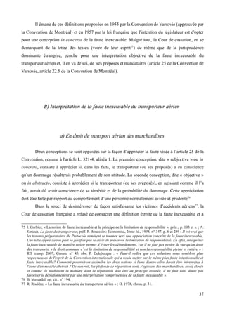 Il émane de ces définitions proposées en 1955 par la Convention de Varsovie (approuvée par
la Convention de Montréal) et en 1957 par la loi française que l'intention du législateur est d'opter
pour une conception in concerto de la faute inexcusable. Malgré tout, la Cour de cassation, en se
démarquant de la lettre des textes (voire de leur esprit75
) de même que de la jurisprudence
dominante étrangère, penche pour une interprétation objective de la faute inexcusable du
transporteur aérien et, il en va de soi, de ses préposes et mandataires (article 25 de la Convention de
Varsovie, article 22.5 de la Convention de Montréal).
B) Interprétation de la faute inexcusable du transporteur aérienB) Interprétation de la faute inexcusable du transporteur aérien
a) En droit de transport aérien des marchandises
Deux conceptions se sont opposées sur la façon d’apprécier la faute visée à l’article 25 de la
Convention, comme à l'article L. 321-4, alinéa 1. La première conception, dite « subjective » ou in
concreto, consiste à apprécier si, dans les faits, le transporteur (ou ses préposés) a eu conscience
qu’un dommage résulterait probablement de son attitude. La seconde conception, dite « objective »
ou in abstracto, consiste à apprécier si le transporteur (ou ses préposés), en agissant comme il l’a
fait, aurait dû avoir conscience de sa témérité et de la probabilité du dommage. Cette appréciation
doit être faite par rapport au comportement d’une personne normalement avisée et prudente76
Dans le souci de désintéresser de façon satisfaisante les victimes d’accidents aériens77
, la
Cour de cassation française a refusé de consacrer une définition étroite de la faute inexcusable et a
75 I. Corbier, « La notion de faute inexcusable et le principe de la limitation de responsabilité », préc., p. 103 et s. ; A.
Sériaux, La faute du transporteur, préf. P. Bonassies: Économisa, 2ème éd., 1998, n° 347, p. 6 et 259 : Il est vrai que
les travaux préparatoires du Protocole semblent se tourner vers une appréciation concrète de la faute inexcusable.
Une telle appréciation peut se justifier par le désir de préserver la limitation de responsabilité. En effet, interpréter
la faute inexcusable de manière stricte permet d’éviter les débordements, car il ne faut pas perdre de vue qu’en droit
des transports, « le droit commun, c’est la limitation de responsabilité et non la responsabilité pleine et entière » ;
RD transp. 2007, Comm. n° 45, obs. P. Delebecque : « Faut-il redire que ces solutions nous semblent plus
respectueuses de l'esprit de la Convention internationale qui a voulu mettre sur le même plan faute intentionnelle et
faute inexcusable? Comment pourrait-on assimiler les deux notions si l'une d'entre elles devait être interprétée à
l'aune d'un modèle abstrait ? De surcroît, les plafonds de réparation sont, s'agissant des marchandises, assez élevés
et comme ils traduisent la manière dont la réparation doit être en principe assurée, il ne faut sans doute pas
favoriser le déplafonnement par une interprétation compréhensive de la faute inexcusable ».
76 B. Mercadal, op. cit., n° 194.
77 R. Rodière, « La faute inexcusable du transporteur aérien » : D. 1978, chron. p. 31.
37
 