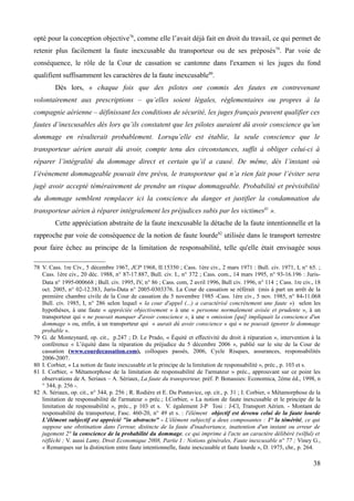 opté pour la conception objective78
, comme elle l’avait déjà fait en droit du travail, ce qui permet de
retenir plus facilement la faute inexcusable du transporteur ou de ses préposés79
. Par voie de
conséquence, le rôle de la Cour de cassation se cantonne dans l'examen si les juges du fond
qualifient suffisamment les caractères de la faute inexcusable80
.
Dès lors, « chaque fois que des pilotes ont commis des fautes en contrevenant
volontairement aux prescriptions – qu’elles soient légales, réglementaires ou propres à la
compagnie aérienne – définissant les conditions de sécurité, les juges français peuvent qualifier ces
fautes d’inexcusables dès lors qu’ils constatent que les pilotes auraient dû avoir conscience qu’un
dommage en résulterait probablement. Lorsqu’elle est établie, la seule conscience que le
transporteur aérien aurait dû avoir, compte tenu des circonstances, suffit à obliger celui-ci à
réparer l’intégralité du dommage direct et certain qu’il a causé. De même, dès l’instant où
l’événement dommageable pouvait être prévu, le transporteur qui n’a rien fait pour l’éviter sera
jugé avoir accepté témérairement de prendre un risque dommageable. Probabilité et prévisibilité
du dommage semblent remplacer ici la conscience du danger et justifier la condamnation du
transporteur aérien à réparer intégralement les préjudices subis par les victimes81
».
Cette appréciation abstraite de la faute inexcusable la détache de la faute intentionnelle et la
rapproche par voie de conséquence de la notion de faute lourde82
utilisée dans le transport terrestre
pour faire échec au principe de la limitation de responsabilité, telle qu'elle était envisagée sous
78 V. Cass. 1re Civ., 5 décembre 1967, JCP 1968, II.15350 ; Cass. 1ère civ., 2 mars 1971 : Bull. civ. 1971, I, n° 65. ;
Cass. 1ère civ., 20 déc. 1988, n° 87-17.887, Bull. civ. I., n° 372 ; Cass. com., 14 mars 1995, n° 93-16.196 : Juris-
Data n° 1995-000668 ; Bull. civ. 1995, IV, n° 86 ; Cass. com, 2 avril 1996, Bull civ. 1996, n° 114 ; Cass. 1re civ., 18
oct. 2005, n° 02-12.383, Juris-Data n° 2005-0303376. La Cour de cassation se référait (mis à part un arrêt de la
première chambre civile de la Cour de cassation du 5 novembre 1985 -Cass. 1ère civ., 5 nov. 1985, n° 84-11.068
Bull. civ. 1985, I, n° 286 selon lequel « la cour d'appel (...) a caractérisé concrètement une faute ») selon les
hypothèses, à une faute « appréciée objectivement » à une « personne normalement avisée et prudente », à un
transporteur qui « ne pouvait manquer d'avoir conscience », à une « omission [qui] impliquait la conscience d'un
dommage » ou, enfin, à un transporteur qui « aurait dû avoir conscience » qui « ne pouvait ignorer le dommage
probable ».
79 G. de Monteynard, op. cit., p.247 ; D. Le Prado, « Équité et effectivité du droit à réparation », intervention à la
conférence « L’équité dans la réparation du préjudice du 5 décembre 2006 », publié sur le site de la Cour de
cassation (www.courdecassation.com), colloques passés, 2006, Cycle Risques, assurances, responsabilités
2006-2007.
80 I. Corbier, « La notion de faute inexcusable et le principe de la limitation de responsabilité », préc., p. 103 et s.
81 I. Corbier, « Métamorphose de la limitation de responsabilité de l'armateur » préc., approuvant sur ce point les
observations de A. Seriaux – A. Sériaux, La faute du transporteur, préf. P. Bonassies: Economica, 2ème éd., 1998, n
° 344, p. 256 -.
82 A. Sériaux, op. cit., n° 344, p. 256 ; R. Rodière et E. Du Pontavice, op. cit., p. 31 ; I. Corbier, « Métamorphose de la
limitation de responsabilité de l'armateur » préc.; I.Corbier, « La notion de faute inexcusable et le principe de la
limitation de responsabilité », préc., p 103 et s. V. également J-P Tosi : J-Cl, Transport Aérien. - Montant de
responsabilité du transporteur, Fasc. 460-20, n° 49 et s. : l'élément objectif est devenu celui de la faute lourde
L'élément subjectif est apprécié "in abstracto" - L'élément subjectif a deux composantes : 1° la témérité, ce qui
suppose une obstination dans l'erreur, distincte de la faute d'inadvertance, inattention d'un instant ou erreur de
jugement 2° la conscience de la probabilité du dommage, ce qui imprime à l'acte un caractère délibéré (wilful) et
réfléchi ; V. aussi Lamy, Droit Économique 2008, Partie I : Notions générales, Faute inexcusable n° 77 ; Viney G.,
« Remarques sur la distinction entre faute intentionnelle, faute inexcusable et faute lourde », D. 1975, chr., p. 264.
38
 