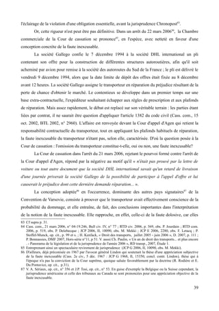 l'éclairage de la violation d'une obligation essentielle, avant la jurisprudence Chronopost83
.
Or, cette rigueur n'est peut être pas définitive. Dans un arrêt du 22 mars 200684
, la Chambre
commerciale de la Cour de cassation se prononce85
, en l'espèce, avec netteté en faveur d'une
conception concrète de la faute inexcusable.
La société Gallego confie le 7 décembre 1994 à la société DHL international un pli
contenant son offre pour la construction de différentes structures autoroutières, afin qu'il soit
acheminé par avion pour remise à la société des autoroutes du Sud de la France ; le pli est délivré le
vendredi 9 décembre 1994, alors que la date limite de dépôt des offres était fixée au 8 décembre
avant 12 heures. La société Gallego assigne le transporteur en réparation du préjudice résultant de la
perte de chance d'obtenir le marché. Le contentieux se développe dans un premier temps sur une
base extra-contractuelle, l'expéditeur souhaitant échapper aux règles de prescription et aux plafonds
de réparation. Mais assez rapidement, le débat est replacé sur son véritable terrain : les parties étant
liées par contrat, il ne saurait être question d'appliquer l'article 1382 du code civil (Cass. com., 15
oct. 2002, BTL 2002, n° 2960). L'affaire est renvoyée devant la Cour d'appel d'Agen qui retient la
responsabilité contractuelle du transporteur, tout en appliquant les plafonds habituels de réparation,
la faute inexcusable du transporteur n'étant pas, selon elle, caractérisée. D'où la question posée à la
Cour de cassation : l'omission du transporteur constitue-t-elle, oui ou non, une faute inexcusable?
La Cour de cassation dans l'arrêt du 21 mars 2006, rejetant le pourvoi formé contre l'arrêt de
la Cour d'appel d'Agen, répond par la négative au motif qu'il « n'était pas prouvé par la lettre de
voiture ou tout autre document que la société DHL international savait qu'un retard de livraison
d'une journée priverait la société Gallego de la possibilité de participer à l'appel d'offre et lui
causerait le préjudice dont cette dernière demande réparation... ».
La conception adoptée86
en l'occurrence, dominante des autres pays signataires87
de la
Convention de Varsovie, consiste à prouver que le transporteur avait effectivement conscience de la
probabilité du dommage, et elle entraîne, de fait, des conclusions importantes dans l'interprétation
de la notion de la faute inexcusable. Elle rapproche, en effet, celle-ci de la faute dolosive, car elles
83 Cf supra p. 31.
84 Cass. com., 21 mars 2006, n° 04-19.246, Bull civ. IV, n° 77 ; RTD civ. 2006, p. 569, obs. P. Jourdain ; RTD com.
2006, p. 519, obs. P. Delebecque ; JCP 2006, II, 10090, obs. M. Mekki ; JCP E 2006, 2280, obs. F. Letacq ; P.
Stoffel-Munck, op. cit., p. 99 et s. ; H. Kenfack, « Droit des transports, juillet 2005 - juin 2006 », D. 2007, p. 111 ;
P. Bonnassies, DMF 2007, Hors-série n°11, p 51. V. aussi Ch. Paulin, « Un an de droit des transports... et plus encore
. - Panorama de la législation et de la jurisprudence de l'année 2006 », RD transp., 2007, Étude 1.
85 Entreprenant ainsi un spectaculaire revirement de jurisprudence (JCP G 2006, II, 10090, obs. M. Mekki).
86 D'ailleurs, déjà préconisée en 1967 par l'avocat général Lindon qui soutenait la thèse d'une appréciation subjective
de la faute inexcusable (Cass. 2e civ., 5 déc. 1967 : JCP G 1968, II, 15350, concl. contr. Lindon), thèse qui à
l'époque n'a pas la conviction de la Cour suprême, quoique saluée favorablement par la doctrine (R. Rodière et E.
Du Pontavice, op. cit., p.31).
87 V. A. Sériaux, op. cit., n° 356 et J.P. Tosi, op. cit., n° 53. En guise d'exemple la Belgique ou la Suisse cependant, la
jurisprudence américaine et celle des tribunaux au Canada se sont prononcées pour une appréciation objective de la
faute inexcusable.
39
 