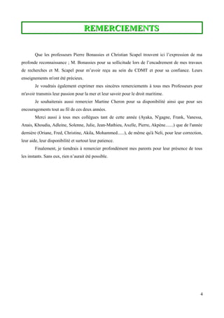 REMERCIEMENTSREMERCIEMENTS
Que les professeurs Pierre Bonassies et Christian Scapel trouvent ici l’expression de ma
profonde reconnaissance ; M. Bonassies pour sa sollicitude lors de l’encadrement de mes travaux
de recherches et M. Scapel pour m’avoir reçu au sein du CDMT et pour sa confiance. Leurs
enseignements m'ont été précieux.
Je voudrais également exprimer mes sincères remerciements à tous mes Professeurs pour
m'avoir transmis leur passion pour la mer et leur savoir pour le droit maritime.
Je souhaiterais aussi remercier Martine Cheron pour sa disponibilité ainsi que pour ses
encouragements tout au fil de ces deux années.
Merci aussi à tous mes collègues tant de cette année (Ayaka, N'gagne, Frank, Vanessa,
Anais, Khoudia, Adleine, Solenne, Julie, Jean-Mathieu, Axelle, Pierre, Akpène.......) que de l'année
dernière (Oriane, Fred, Christine, Akila, Mohammed......), de même qu'à Neli, pour leur correction,
leur aide, leur disponibilité et surtout leur patience.
Finalement, je tiendrais à remercier profondément mes parents pour leur présence de tous
les instants. Sans eux, rien n’aurait été possible.
4
 