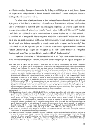 semblent toutes deux fondées sur la mauvaise foi de l'agent, et l'éloigne de la faute lourde, fondée
sur la gravité du comportement et dénuée d'élément intentionnel88
. Elle est alors plus difficile à
établir par la victime de l'inexécution.
Par ailleurs, une telle conception de la faute inexcusable est en harmonie avec celle adoptée
à propos de la faute lourde et contribue à orienter le droit du transporteur aérien de marchandises
vers le droit interne du transport relatif aux messageries expresses. La solution adoptée s'inscrit
alors parfaitement dans le giron des arrêts de la Chambre mixte du 22 avril 2005 précités89
. En effet,
l'arrêt du 21 mars 2006 retient que la connaissance de la date de livraison par DHL international, et
la violation, par le transporteur, de son obligation de délivrer la marchandise à cette date, ne suffit
pas à faire du retard, même non justifié, une faute inexcusable. Ce qui vaut pour la faute lourde
devrait valoir pour la faute inexcusable, la première étant moins « grave » que la seconde90
. Car,
cette notion n'a, on l'a déjà noté, plus les faveurs du droit interne depuis le dernier épisode de
l'affaire Chronopost qui adopte une conception de la faute lourde détachée de l'obligation
fondamentale lorsqu'il est question d'écarter un plafond légal91
d'indemnisation92
.
La position en cause de la Chambre commerciale a fait l'objet des critiques abondantes et
elle a été diversement perçue. En outre, la doctrine semble être partagé par rapport à la portée qui
88 JCP G. 2006, II, 10090, obs. M. Mekki : L'arrêt rendu par la Cour de cassation peut être justifié à plusieurs
égards(...). En se rapprochant de la faute dolosive et en se détachant corrélativement de la faute lourde, la logique
de l'arrêt peut également être approuvée. La faute inexcusable devient réellement la faute « équivalente au dol »,
selon la rédaction initiale de la convention de Varsovie. Ce détachement corrélatif de la faute lourde est cohérent
car la convention de Varsovie a été modifiée par le Protocole de La Haye afin, notamment, de satisfaire à la
demande des anglais qui utilisaient la notion de wilful misconduct, faute qui, du moins à l'époque des débats,
n'avait rien de commun avec la faute lourde du droit français ; RTD com. 2006, p. 519, obs. P. Delebecque : l'arrêt a
également le mérite de ne pas dilater la notion de faute inexcusable et sans doute aussi de revenir à une
appréciation « in concreto », ce qui est plus approprié, en tout cas dans le transport de marchandises. V. également
A. Sériaux, op. cit., n° 347 et s. et ses arguments pour une appréciation in concreto, résultant aussi bien de l'esprit
des textes que de leur lettre : d'une part, l'appréciation in concreto serait commandée par l'esprit même de la
législation admettant le recours a la faute inexcusable, à défaut du dol. D'autre part, et sans qu'il soit besoin de se
référer aux grands principes, la seule lettre des textes définissant la faute inexcusable serait suffisante pour
engendre une interprétation nécessairement subjective de la notion en question.
89 Cf supra p. 31.
90 H. Kenfack, op. cit., p. 111 et s. ; JCP 2006, II, 10090, obs. M. Mekki : La solution a le mérite d'être cohérente en ce
qu'elle contribue à rapprocher le droit du transport aérien de marchandises et le droit interne applicable au
transport de messageries expresses. Concernant ce dernier, la Cour de cassation a en effet jugé que le simple
retard, même non justifié, n'est pas constitutif d'une faute lourde seule à même d'écarter le plafond légal
d'indemnisation (...). En jugeant que la connaissance de la date de livraison ne suffit pas à faire d'un retard même
non justifié une faute inexcusable, l'arrêt commenté se situe dans la même lignée. La faute lourde étant moins grave
que la faute inexcusable, ce qui valait pour la première devrait valoir a fortiori pour la seconde ; V. aussi Lamy
Droit du contrat 385-86 : « Faute lourde – Conception subjective – Arrêts de la Chambre mixte du 22 avril 2005 - c)
Portée de la solution » ; P. Stoffel-Munck, op. cit., p. 99 et s. ; JCP E 2006, 2280, obs. F. Letacq.
91 La théorie de la violation d'une obligation essentielle vaut seulement lorsqu'il est question d'écarter la limitation
contractuelle de la responsabilité du transporteur routier.
92 V. RTD civ. 2006, p. 569, obs. P. Jourdain : « Ainsi, si les divers arrêts Chronopost auront largement contribué à
préciser la notion de faute lourde, c'est, cette fois encore à propos d'un transport rapide, qui permet à la Cour de
cassation de refuser toute objectivation et tout élargissement de la faute inexcusable ». V. cependant contra , JCP
2006, II, 10090, obs. M. Mekki : (...) On ne peut cependant s'empêcher de penser que c'est le respect des délais qui
fait la raison d'être de ce type de contrat de transport express de pli (...).
40
 
