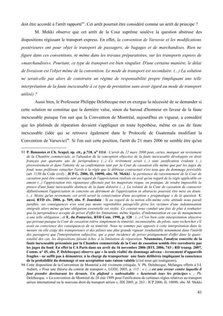 doit être accordé à l'arrêt rapporté93
. Cet arrêt pourrait être considéré comme un arrêt de principe ?
M. Mekki observe que cet arrêt de la Cour suprême soulève la question abstruse des
dispositions régissant le transport express. En effet, la convention de Varsovie et les modifications
postérieures ont pour objet le transport de passagers, de bagages et de marchandises. Rien ne
figure dans ces conventions, ni même dans les travaux préparatoires, sur les transports express de
«marchandises». Pourtant, ce type de transport est bien singulier. D'une certaine manière, le délai
de livraison est l'objet même de la convention. Le mode de transport est secondaire. (...) La solution
ne serait-elle pas alors de construire un régime de responsabilité propre (impliquant une telle
interprétation de la faute inexcusable à ce type de prestation sans avoir égard au mode de transport
utilisé) ?
Aussi bien, le Professeur Philippe Delebecque met en exergue la nécessité de se demander si
cette solution ne constitue que la dernière valse, sinon du baroud d'honneur en faveur de la faute
inexcusable puisque l'on sait que la Convention de Montréal, aujourd'hui en vigueur, a considéré
que les plafonds de réparation devaient s'appliquer en toute hypothèse, même en cas de faute
inexcusable (idée qui se retrouve également dans le Protocole de Guatemala modifiant la
Convention de Varsovie)94
. Si l'on suit cette position, l'arrêt du 21 mars 2006 ne semble être qu'un
93 P. Bonassies et Ch. Scapel, op. cit., p.718, no 1114 : L'arrêt du 22 mars 2006 peut, certes, marquer un revirement
de la Chambre commerciale, et l'abandon de la conception objective de la faute inexcusable développée en droit
français par quarante ans de jurisprudence (...) Ce revirement serait (...) sans justification évidente (...)
provisoirement et dans l'attente de sa confirmation tant par la Cour de cassation elle même que par les juges du
fond, nous préférons rattacher l'arrêt à la règle que le débiteur contractuel n'est tenu que du dommage prévisible
(art. 1150 du Code civil) ; JCP G. 2006, II, 10090, obs. M. Mekki : la pertinence du raisonnement de la Cour de
cassation peut être contestée tant au regard de l'appréciation réalisée en aval qu'au regard de la règle applicable en
amont (...) l'appréciation très rigoureuse effectuée par les magistrats risque, en pratique, de rendre impossible la
preuve d'une faute inexcusable distincte de la faute dolosive (...). La volonté de la Cour de cassation de consacrer
définitivement l'appréciation in concreto au détriment de l'appréciation in abstracto pourrait être mise en doute.
(...). Moins qu'un revirement, cet arrêt serait la consécration d'une acception « pragmatique » de la question. V.
aussi, RTD civ. 2006, p. 569, obs. P. Jourdain : Si au regard de la notion elle-même cette attitude nous paraît
justifiée, ses conséquences n'en sont pas moins regrettables puisqu'elle prive les victimes d'une indemnisation
intégrale alors même qu'une obligation essentielle est violée. Ce constat nous conduit une fois de plus à souhaiter
que la jurisprudence accepte de priver d'effet les limitations, même légales, d'indemnisation en cas de manquement
à une telle obligation ; et E. du Pontavice, RTD Com. 1990, p. 128 : (...) C'est bien cette interprétation objective
qui prévaut puisque la Cour de cassation relève simplement la témérité, incontestable, du pilote, sans rechercher s'il
avait eu conscience des conséquences de sa témérité. Nous ne sommes pas opposés à cette interprétation dans la
mesure où elle exige des transporteurs et des pilotes une plus grande rigueur (souhaitable notamment dans l'intérêt
des passagers) que l'interprétation subjective, qui a pour incidence de priver pratiquement d'effet dans la quasi-
totalité des cas, les dispositions faisant échec à la limitation de réparation. Néanmoins, l'analyse concrète de la
faute inexcusable préconisée par la Chambre commerciale de la Cour de cassation semble être corroborée par
les juges du fond. En effet la CA Paris dans un arrêt du 16 novembre 2006 (BTL 2006, 743 ; RD transp. 2007,
Comm. n° 45, obs. P. Delebecque) observe que « la seule réalité du dommage advenu - écrasement d'appareils
fragiles - ne suffit pas à démontrer, à la charge du transporteur une faute délibérée impliquant la conscience
de la probabilité du dommage et son acceptation sans raison valable (c'est nous qui soulignons).
94 Cette disposition de la Convention de Montréal a été vivement critiquée. V. Ph. Delebecque, Mélanges offerts à J-L
Aubert, « Pour une théorie du contrat de transport », LGDJ, 2005, p. 113 : « (...) est une erreur contre laquelle il
faut prendre dorénavant les devants. Un plafond « unbreakable » heurterait tous les principes ». ; Ph.
Delebecque, « La convention de Montréal du 28 mai 1999 pour l'unification de certaines règles relatives au transport
aérien international ou le nouveau droit du transport aérien », JDI 2005, p. 263 ; JCP 2006, II, 10090, obs. M. Mekki
41
 