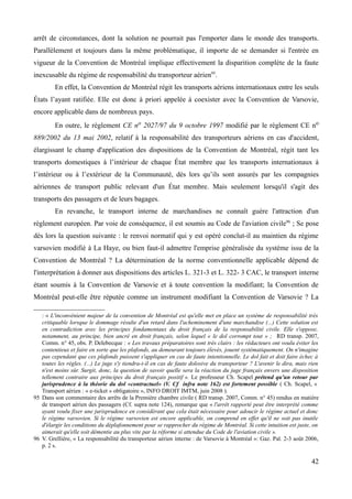 arrêt de circonstances, dont la solution ne pourrait pas l'emporter dans le monde des transports.
Parallèlement et toujours dans la même problématique, il importe de se demander si l'entrée en
vigueur de la Convention de Montréal implique effectivement la disparition complète de la faute
inexcusable du régime de responsabilité du transporteur aérien95
.
En effet, la Convention de Montréal régit les transports aériens internationaux entre les seuls
États l’ayant ratifiée. Elle est donc à priori appelée à coexister avec la Convention de Varsovie,
encore applicable dans de nombreux pays.
En outre, le règlement CE no 2027/97 du 9 octobre 1997 modifié par le règlement CE no
889/2002 du 13 mai 2002, relatif à la responsabilité des transporteurs aériens en cas d'accident,
élargissant le champ d'application des dispositions de la Convention de Montréal, régit tant les
transports domestiques à l’intérieur de chaque État membre que les transports internationaux à
l’intérieur ou à l’extérieur de la Communauté, dès lors qu’ils sont assurés par les compagnies
aériennes de transport public relevant d'un État membre. Mais seulement lorsqu'il s'agit des
transports des passagers et de leurs bagages.
En revanche, le transport interne de marchandises ne connaît guère l'attraction d'un
règlement européen. Par voie de conséquence, il est soumis au Code de l'aviation civile96
; Se pose
dès lors la question suivante : le renvoi normatif qui y est opéré conclut-il au maintien du régime
varsovien modifié à La Haye, ou bien faut-il admettre l'emprise généralisée du système issu de la
Convention de Montréal ? La détermination de la norme conventionnelle applicable dépend de
l'interprétation à donner aux dispositions des articles L. 321-3 et L. 322- 3 CAC, le transport interne
étant soumis à la Convention de Varsovie et à toute convention la modifiant; la Convention de
Montréal peut-elle être réputée comme un instrument modifiant la Convention de Varsovie ? La
: « L'inconvénient majeur de la convention de Montréal est qu'elle met en place un système de responsabilité très
critiquable lorsque le dommage résulte d'un retard dans l'acheminement d'une marchandise (...) Cette solution est
en contradiction avec les principes fondamentaux du droit français de la responsabilité civile. Elle s'oppose,
notamment, au principe, bien ancré en droit français, selon lequel « le dol corrompt tout » ; RD transp. 2007,
Comm. n° 45, obs. P. Delebecque : « Les travaux préparatoires sont très clairs : les rédacteurs ont voulu éviter les
contentieux et faire en sorte que les plafonds, au demeurant toujours élevés, jouent systématiquement. On n'imagine
pas cependant que ces plafonds puissent s'appliquer en cas de faute intentionnelle. Le dol fait et doit faire échec à
toutes les règles. (...) Le juge s'y tiendra-t-il en cas de faute dolosive du transporteur ? L'avenir le dira, mais rien
n'est moins sûr. Surgit, donc, la question de savoir quelle sera la réaction du juge français envers une disposition
tellement contraire aux principes du droit français positif ». Le professeur Ch. Scapel prétend qu'un retour par
jurisprudence à la théorie du dol «contractuel» (V. Cf infra note 162) est fortement possible ( Ch. Scapel, «
Transport aérien : « e-ticket » obligatoire », INFO DROIT IMTM, juin 2008 ).
95 Dans son commentaire des arrêts de la Première chambre civile ( RD transp. 2007, Comm. n° 45) rendus en matière
de transport aérien des passagers (Cf. supra note 124), remarque que « l'arrêt rapporté peut être interprété comme
ayant voulu fixer une jurisprudence en considérant que cela était nécessaire pour adoucir le régime actuel et donc
le régime varsovien. Si le régime varsovien est encore applicable, on comprend en effet qu'il ne soit pas inutile
d'élargir les conditions du déplafonnement pour se rapprocher du régime de Montréal. Si cette intuition est juste, on
aimerait qu'elle soit démentie au plus vite par la réforme si attendue du Code de l'aviation civile ».
96 V. Grellière, « La responsabilité du transporteur aérien interne : de Varsovie à Montréal »: Gaz. Pal. 2-3 août 2006,
p. 2 s.
42
 