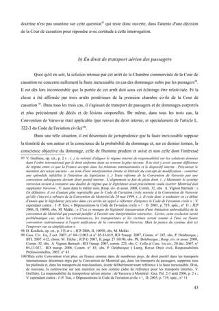 doctrine n'est pas unanime sur cette question97
qui reste donc ouverte, dans l'attente d'une décision
de la Cour de cassation pour répondre avec certitude à cette interrogation.
b) En droit de transport aérien des passagers
Quoi qu'il en soit, la solution retenue par cet arrêt de la Chambre commerciale de la Cour de
cassation ne concerne nullement la faute inexcusable en cas des dommages subis par les passagers98
.
Il est dès lors incontestable que la portée de cet arrêt doit sous cet éclairage être relativisée. Et la
chose a été affirmée par trois arrêts postérieurs de la première chambre civile de la Cour de
cassation 99
. Dans tous les trois cas, il s'agissait de transport de passagers et de dommages corporels
et plus précisément de décès et de lésions corporelles. De même, dans tous les trois cas, la
Convention de Varsovie était applicable (par renvoi du droit interne, et spécialement de l'article L.
322-3 du Code de l'aviation civile)100
.
Dans une telle situation, il est désormais de jurisprudence que la faute inexcusable suppose
la témérité de son auteur et la conscience de la probabilité du dommage et, sur ce dernier terrain, la
conscience objective du dommage, celle de l'homme prudent et avisé et non celle dont l'intéressé
97 V. Grellière, op. cit., p. 2 s : (...) la volonté d'aligner le régime interne de responsabilité sur les solutions données
dans l'ordre international par le droit uniforme dans sa version la plus récente. Il ne doit y avoir aucune différence
de régime entre ce que la France accepte dans les relations internationales et le dispositif interne . Préconiser le
maintien des textes anciens - au nom d'une interprétation étroite et littérale du concept de modification - constitue
une splendide infidélité à l'intention du législateur. (...) Toute réforme de la Convention de Varsovie par une
convention subséquente devient droit positif interne . L'alignement se fait de plein droit. (...) Maintenir le système
varsovien revient à restaurer une dualité de régime que le législateur avait précisément voulu écarter. Montréal doit
supplanter Varsovie.; V. aussi dans le même sens, Resp. civ. et assur. 2008, Comm. 32, obs. A. Vignon Barrault : «
En définitive, il est d'autant plus regrettable que le Code de l'aviation civile renvoie à la Convention de Varsovie
qu'elle s'inscrit à rebours de la Convention de Montréal du 28 mai 1999. (...). Il reste donc à souhaiter en ce début
d'année que le législateur perçoive dans ces arrêts un appel à réformer d'urgence le Code de l'aviation civile » ; V.
cependant contra : J -P. Tosi, « Dépoussiérons le Code de l'aviation civile » ! : D. 2005, p. 719, spéc., n° 11 ; JCP
2006, II, 10090, obs. M. Mekki : « C'est ce manque de légitimité (instauration d'une limitation unbreakable) de la
convention de Montréal qui pourrait justifier à l'avenir une interprétation restrictive. Certes, cette exclusion serait
problématique car, selon les circonstances, les transporteurs et les victimes seront soumis à l'une ou l'autre
convention contrairement à l'esprit unificateur de la convention de Varsovie. Mais la justice du système doit ici
l'emporter sur sa simplification ».
98 H. Kenfack, op. cit., p. 111 et s. ; JCP 2006, II, 10090, obs. M. Mekki.
99 Cass. Civ. 1re, 2 oct. 2007, n° 04-13.003 et n° 05-16.019, RD Transp. 2007, Comm. n° 247, obs. P. Delebecque ;
BTL 2007. 612, chron. M. Tilche ; JCP G 2007, II, page 27 10190, obs. Ph. Delebecque ; Resp. civ. et assur. 2008,
Comm. 32, obs. A. Vignon Barrault ; RD Transp. 2007, comm. 223, obs. C. Colle et Cass. 1re civ., 20 déc. 2007, n°
05-13.027, RD transp. 2008, Comm. n° 83, obs. P. Delebecque ) Lamy, Revue Droit civil, Responsabilités
Professionnelles, 2007, n° 43.
100 Mais cette Convention n'est plus, en France comme dans de nombreux pays, de droit positif dans les transports
internationaux désormais régis par la Convention de Montréal qui, dans les transports de passagers, supprime tous
les plafonds et, dans les transports de marchandises, écarte délibérément toute référence à la faute inexcusable. D'où,
de nouveau, la controverse sur son maintien ou non comme cadre de référence pour les transports internes. V.
Grellière, La responsabilité du transporteur aérien interne : de Varsovie à Montréal : Gaz. Pal. 2-3 août 2006, p. 2 s ;
V. cependant contra : J -P. Tosi, « Dépoussiérons le Code de l'aviation civile » !, D. 2005, p. 719, spéc., n° 11.
43
 