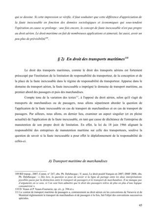 qui se dessine. Si cette impression se vérifie, il faut souhaiter que cette différence d'appréciation de
la faute inexcusable en fonction des données sociologiques et économiques qui sous-tendent
l'opération en cause se prolonge : une fois encore, le concept de faute inexcusable n'est pas propre
au droit aérien. Le droit maritime en fait de nombreuses applications et aimerait, lui aussi, avoir un
peu plus de prévisibilité109
.
§ 2) En droit des transports maritimes110
Le droit des transports maritimes, comme le droit des transports aériens est fortement
préoccupé par l'institution de la limitation de responsabilité du transporteur, de la conception et de
la place de la faute inexcusable dans le régime de responsabilité du transporteur. Apparue dans le
domaine du transport aérien, la faute inexcusable a imprégné le domaine de transport maritime, au
premier abord des passagers et puis des marchandises.
Compte tenu de la variation des textes111
, à l'opposé du droit aérien, selon qu'il s'agit de
transports de marchandises ou de passagers, nous allons séparément aborder la question de
l'application de la faute inexcusable en cas de transport de marchandises et en cas de transport de
passagers. Par ailleurs, nous allons, en dernier lieu, examiner un aspect singulier (et en pleine
actualité) de l'application de la faute inexcusable, en tant que cause de déchéance de l'entreprise de
manutention de son propre droit de limitation. En effet, la loi du 18 juin 1966 alignant la
responsabilité des entreprises de manutention maritime sur celle des transporteurs, soulève la
question de savoir si la faute inexcusable a pour effet le déplafonnement de la responsabilité de
celles-ci.
A) Transport maritime de marchandisesA) Transport maritime de marchandises
109 RD transp., 2007, Comm. n° 247, obs. Ph. Delebecque ; V. aussi, Le droit positif français en 2007, DMF 2008, obs.
Ph. Delebecque : « Dès lors, la question se pose de savoir si la ligne de partage entre les deux interprétations
possibles passe par la distinction entre le transport de passagers et le transport de marchandises. Il ne manque pas
d’arguments en ce sens, si l’on veut bien admettre que le droit des passagers relève de plus en plus d’une logique
consumériste ».
110 D. Veaux et P. Veaux-Fournerie, op. cit., p. 394 et s.
111 Le contrat de transport maritime de passagers a, contrairement au droit aérien où les conventions de Varsovie et de
Montréal réglementent le transport de marchandises et de passagers à la fois, fait l'objet des conventions successives
spéciales.
45
 
