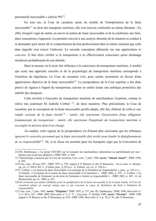 personnelle inexcusable » (article 99)116
.
En tout cas, la Cour de cassation saisie du trouble de l'interprétation de la faute
inexcusable117
en droit des transports maritime, elle s'est trouvée confrontée au même dilemme ; En
effet, lorsqu'il s'agit de mettre en œuvre la notion de faute inexcusable et de la confronter aux faits,
deux conceptions s'opposent. La première renvoie à une analyse abstraite de la situation et conduit à
se demander quel aurait été le comportement du bon professionnel dans la même situation que celle
dans laquelle s'est trouvé l'intéressé. La seconde conception débouche sur une appréciation in
concreto. Il faut alors vérifier si le transporteur a eu effectivement conscience qu'un dommage
résulterait probablement de son attitude.
Dans la mesure où le texte fait référence à la conscience du transporteur maritime, il semble
que seule une approche concrète et de la psychologie du transporteur maritime corresponde à
l'intention du législateur. La Cour de cassation s'est, pour autant, prononcée en faveur d'une
appréciation objective de la faute inexcusable118
. La jurisprudence de la Cour suprême a fait donc
preuve de rigueur à l'égard du transporteur, suivant en même temps une politique protectrice des
intérêts des chargeurs.
Cette sévérité à l'encontre du transporteur maritime de marchandises s'exprime, comme le
relève très justement M. Isabelle Corbier 119
, de deux manières. Plus précisément, la Cour de
cassation, par la conception de la faute inexcusable qu'elle adopte, elle fait, d'abord, de celle-ci une
simple variante de la faute lourde120
; tantôt, elle sanctionne l'inexécution d'une obligation
fondamentale du transporteur ; tantôt, elle sanctionne l'inaptitude du transporteur maritime à
accomplir la mission dont il est chargé.
Au surplus, cette rigueur de la jurisprudence est d'autant plus saisissante que les tribunaux
ignorent le caractère personnel que la faute inexcusable doit revêtir pour fonder le déplafonnement
de sa responsabilité121
. Or, si la chose est normale pour les transports régis par la Convention de
116 Ph. Delebecque, « Le projet CNUDCI sur le transport de marchandises entièrement ou partiellement par mer :
derniers pas avant une adoption », DMF 2007, n° 685.
117 Terminologie consacrée par la Cour de cassation, Cass. com., 7 juill. 1998, navire ''Atlantic Island'' : DMF 1998,
p. 826.
118 Cass. com., 20 mai 1997 ; DMF 1997, p. 976, rapport J.-P. Rémery et obs. P. Bonassies. - En ce sens, A. Sériaux,
op. cit., n° 364 et 365. I. ; Corbier, préc., p 103 et s. A. Vialard , op. cit., n° 104 et s.
119 I. Corbier, « La notion de faute inexcusable et le principe de la limitation de responsabilité », préc., p. 103 et s. ;
A.Vialard, « L'évolution de la notion de faute inexcusable et la limitation » : DMF 2002, p. 579. ; I. Corbier, « La
faute inexcusable de l'armateur ou du droit de l'armateur à limiter sa responsabilité » : DMF 2002, p. 403 ; G. de
Monteynard, op. cit., 2002, p. 247.
120 En recourant aux mêmes méthodes pour la qualification de la faute inexcusable et de la faute lourde, la Cour de
cassation adopte un concept unique pou ce qui concerne la cause de déchéance du droit à limitation de
responsabilité.
121 Cass. com., 7 janv. 1997, navire ''Teleghma'', DMF 1997, p. 737, obs. Ph. Delebecque ; DMF 1998, Hors-série n°
2, n° 68 et 101 ; DMF 2000, Hors-série n° 4, n° 71 ; Cass.com. 27 0ctobre 1998, navire ''Girolata'' : DMF 1998
rapport J.-P. Rémery et obs. P. Bonassies, p.1129 - DMF 1999, Hors-série n° 3, p. 70, n° 93, obs. P. Bonassies.
47
 
