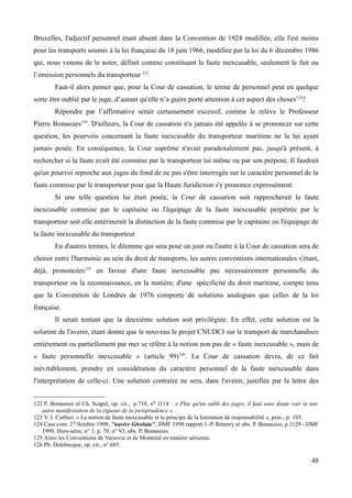 Bruxelles, l'adjectif personnel étant absent dans la Convention de 1924 modifiée, elle l'est moins
pour les transports soumis à la loi française du 18 juin 1966, modifiée par la loi du 6 décembre 1986
qui, nous venons de le noter, définit comme constituant la faute inexcusable, seulement le fait ou
l’omission personnels du transporteur 122
.
Faut-il alors penser que, pour la Cour de cassation, le terme de personnel peut en quelque
sorte être oublié par le juge, d’autant qu'elle n’a guère porté attention à cet aspect des choses123
?
Répondre par l’affirmative serait certainement excessif, comme le relève le Professeur
Pierre Bonassies124
. D'ailleurs, la Cour de cassation n'a jamais été appelée à se prononcer sur cette
question, les pourvois concernant la faute inexcusable du transporteur maritime ne la lui ayant
jamais posée. En conséquence, la Cour suprême n'avait paradoxalement pas, jusqu'à présent, à
rechercher si la faute avait été commise par le transporteur lui même ou par son préposé. Il faudrait
qu'un pourvoi reproche aux juges du fond de ne pas s'être interrogés sur le caractère personnel de la
faute commise par le transporteur pour que la Haute Juridiction s'y prononce expressément.
Si une telle question lui était posée, la Cour de cassation soit rapprocherait la faute
inexcusable commise par le capitaine ou l'équipage de la faute inexcusable perpétrée par le
transporteur soit elle entérinerait la distinction de la faute commise par le capitaine ou l'équipage de
la faute inexcusable du transporteur.
En d'autres termes, le dilemme qui sera posé un jour ou l'autre à la Cour de cassation sera de
choisir entre l'harmonie au sein du droit de transports, les autres conventions internationales s'étant,
déjà, prononcées125
en faveur d'une faute inexcusable pas nécessairement personnelle du
transporteur ou la reconnaissance, en la matière, d'une spécificité du droit maritime, compte tenu
que la Convention de Londres de 1976 comporte de solutions analogues que celles de la loi
française.
Il serait tentant que la deuxième solution soit privilégiée. En effet, cette solution est la
solution de l'avenir, étant donné que le nouveau le projet CNUDCI sur le transport de marchandises
entièrement ou partiellement par mer se réfère à la notion non pas de « faute inexcusable », mais de
« faute personnelle inexcusable » (article 99)126
. La Cour de cassation devra, de ce fait
inévitablement, prendre en considération du caractère personnel de la faute inexcusable dans
l'interprétation de celle-ci. Une solution contraire ne sera, dans l'avenir, justifiée par la lettre des
122 P. Bonassies et Ch. Scapel, op. cit., p.718, no 1114. : « Plus qu'un oubli des juges, il faut sans doute voir la une
autre manifestation de la rigueur de la jurisprudence ».
123 V. I. Corbier, « La notion de faute inexcusable et le principe de la limitation de responsabilité », préc., p. 103.
124 Cass.com. 27 0ctobre 1998, ''navire Girolata'', DMF 1998 rapport J.-P. Rémery et obs. P. Bonassies, p.1129 - DMF
1999, Hors-série, n° 3, p. 70, n° 93, obs. P. Bonassies.
125 Ainsi les Conventions de Varsovie et de Montréal en matière aérienne.
126 Ph. Delebecque, op. cit., n° 685.
48
 