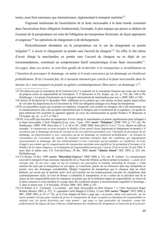 textes, aussi bien nationaux que internationaux, réglementant le transport maritime127
.
S'agissant maintenant de l'assimilation de la faute inexcusable à la faute lourde consistant
dans l'inexécution d'une obligation fondamentale, l'exemple, le plus topique qui puisse se déduire de
l'examen de la jurisprudence est celui de l'obligation du transporteur d'exécuter, de façon appropriée
et soigneuse128
les opérations de chargement et de déchargement.
Particulièrement abondante est la jurisprudence sur le cas du chargement en pontée
irrégulier129
, à savoir le chargement en pontée sans l'accord du chargeur130
. En effet, le fait même
d’avoir chargé la marchandise en pontée sans l’accord du chargeur ou en dépit de ses
recommandations, constituait un comportement fautif caractéristique d’une faute inexcusable131
.
Les juges, dans ces arrêts, se sont bien gardés de rechercher si le transporteur a véritablement eu
l’intention de provoquer le dommage, ou même si il avait conscience qu’un dommage en résulterait
probablement. Si ils l’avaient fait, ils n’auraient sûrement pas conclu à la faute inexcusable dans la
mesure où « tout transport en pontée ne génère systématiquement, Dieu merci, un dommage »132
.
127 On observera que la conception de la Common Law l' a emporté sur la conception française qui exige que la faute
du préposé colore la responsabilité de l'entreprise. V. P. Bonassies et Ch. Scapel, op. cit., p. 718, obs. 160 et Ph.
Delebecque, « Le projet d’instrument sur le transport international de marchandises par mer », DMF 2003, n° 642.
128 Article 38 du décret du 31 décembre 1966 ; différente est la solution qui a été retenue en droit anglais lequel refuse
de voir dans les dispositions de la Convention de 1924 une obligation analogue à la charge du transporteur.
129 Il est aujourd'hui acquis que la pontée est régulière, lorsqu'elle a été notifiée au chargeur, elle a été mentionnée sur
le connaissement et elle a été acceptée expressément par le chargeur, par le truchement de sa signature, a la quelle ne
peut nullement être assimilée la signature apposée au verso du connaissement en qualité d'endos ( P. Bonassies et
Ch.Scapel, op. cit., p. 617, n° 964 ).
130 Or, il ne suffit pas non plus au transporteur d’avoir chargé la marchandise en pontée régulièrement pour échapper à
la faute inexcusable. L’arrêt Teleghma (Cass. com., 7 janv. 1997, navire ''Teleghma'', DMF 1997, p. 737, obs. Ph.
Delebecque ; DMF 1998, Hors-série n° 2, n° 68 et 101 ; DMF 2000, Hors-série n° 4 et n° 71) en illustre en effet un
exemple : le transporteur ne peut invoquer le bénéfice d’une pareil clause [autorisant le chargement en pontée] s’il
est prouvé que le dommage provient de son fait ou de son omission personnels avec l’intention de provoquer un tel
dommage, ou témérairement et avec conscience qu’un tel dommage en résulterait probablement ; en retenant la
circonstance de l’exécution du contrat de transport maritime entrepris dans des conditions qui engendraient
nécessairement le dommage, dès lors témérairement et avec conscience qu’un préjudice en résulterait, la Cour
d’appel a pu estimer que le comportement du transporteur maritime ainsi qualifié ne lui permettait d’invoquer ni le
bénéfice de la clause litigieuse, ni la limitation de responsabilité prévue par l’article 28 de la loi du 18 juin 1966. V.
aussi dans le même sens, CA. Fort-de-France, 20 déc. 2002, navire ''Atlantic Island'', RJC 2003, p. 222, obs.
Ph.Delebecque.
131 CA Rouen, 18 févr. 1999, navire ''Düsseldorf Express'', DMF 2000, p. 231, obs. R. Achard : Le connaissement
couvrant le transport d’une essoreuse industrielle de La Nouvelle Orléans au Havre portait la mention : « under deck
stowage only, do not stow cargo on top of container, use precaution in loading, unloading & stowage ». Cette
mention fut rayée par le transporteur ou son agent, et l’essoreuse, placée sur un conteneur open top, transportée en
pontée, avec des dommages considérables. Malgré l’argument du transporteur que le chargeur était un client
habituel, qui savait que la mention under deck qu’il portait sur les connaissements couvrant ses expéditions était
systématiquement rayée, la Cour de Rouen a condamné le transporteur, et lui a refusé de se prévaloir tant de la
clause de non responsabilité pour les transports en pontée que de la limitation légale de responsabilité, en raison de
la faute commise à avoir entrepris le voyage dans des conditions propres à nécessairement engendrer le dommage ;
V. dans le même sens, CA Versailles, 30 mars 2000 : BTL 2000, p. 541.
132 J-S Rohart et C. Cornuault, « La pontée : une faute inexcusable en droit français ? », Liber Amicorum Roger
Roland, Brussel, 2003, p. 372 ; V. cependant l’arrêt Magda (CA Paris, 12 mai 2000, navire ''Magda'', BTL 2000, p.
800 ; DMF 2001, p. 65, n° 79), où la Cour d'appel de Paris a jugé que « la pontée, même non autorisée, sur un
navire grumier n'a pas pour résultat de priver le transporteur de toute exception ou limitation de responsabilité en
relation avec les pertes favorisées par cette pontée ; que pour ce type particulier de transport, connu des
professionnels du négoce du bois, l'absence d'information des conditions de chargement et l'omission de les préciser
49
 