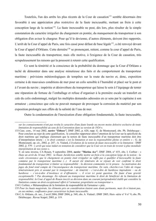 Toutefois, l'un des arrêts les plus récents de la Cour de cassation133
semble désormais être
favorable à une appréciation plus restrictive de la faute inexcusable, mettant un frein à cette
conception large de la notion134
. La faute inexcusable ne peut, dès lors, plus résulter de la simple
constatation du caractère irrégulier du chargement en pontée, du manquement du transporteur à son
obligation d'en aviser le chargeur. Pour qu’il le devienne, d’autres éléments, doivent être rapportés.
L’arrêt de la Cour d’appel de Paris, une fois cassé pour défaut de base légale135
, a été renvoyé devant
la Cour d’appel d’Orléans. Cette dernière136
se prononçant, retient, comme la cour d’appel de Paris,
la faute inexcusable du transporteur, mais elle motive, à l'exigence de la Cour de cassation, très
scrupuleusement les raisons qui la poussent à retenir cette qualification.
Ce sont la témérité et la conscience de la probabilité du dommage que la Cour d’Orléans a
taché de démontrer dans une analyse minutieuse des faits et du comportement du transporteur
maritime : prévisions météorologiques de tempêtes sur la route du navire et, donc, exposition
certaine à de mauvaises conditions de mer pour un colis sensible à l’humidité et placé sur le pont et
à l’avant du navire ; impéritie et désinvolture du transporteur qui laisse le soin à l’équipage de tenter
une réparation de fortune de l’emballage et refuse d’organiser à la première escale un transfert en
cale du colis endommagé, malgré les multiples demandes adressées en ce sens par le capitaine à son
armateur ; conscience que cela ne pouvait manquer de provoquer la corrosion du matériel par son
exposition prolongée aux effets de la salinité de l’eau de mer.
Outre la condamnation de l'inexécution d'une obligation fondamentale, la faute inexcusable,
sur les connaissements n'ont pas revêtu le caractère d'une faute lourde ou encore moins dolosive exclusive de toute
limitation de responsabilité au sens de la Convention dans sa version de 1924 ».
133 Cass. com., 14 mai 2002, navire ''Ethnos'', DMF 2002, p. 620, rapp. G. de Monteynard, obs. Ph. Delebecque :
Pour conclure au rejet de cette qualification, le conseiller rapporteur attire l’attention de la Cour sur la spécificité du
droit maritime qui implique clairement que la notion de faute inexcusable d’un transporteur maritime doit être
d’interprétation stricte : « le droit commun c’est la limitation et non la responsabilité pleine et entière » ; G. de
Monteynard, op. cit., 2002, p. 247 ; A. Vialard, L'évolution de la notion de faute inexcusable et la limitation : DMF
2002, p. 579 : « arrêt qui nous induit en tentation de considérer que la Cour est en train de revenir à plus mondiale
interprétation de nos textes ».
V. en sens inverse, CA Rouen, 9 septembre 2004, navire ''Marina Ace'', DMF 2004, n° 655, obs. I. Corbier : «
Dans un arrêt du 14 mai 2002, la Haute Juridiction semble mettre un frein à la conception large de la notion : la
seule circonstance que le chargement en pontée était irrégulier ne suffit pas à qualifier d’inexcusable la faute
commise par le transporteur maritime (...) Il aurait été téméraire de se réjouir de voir confirmé le droit
fondamental du transporteur à limiter sa responsabilité : la décision commentée ici le prouve. La motivation des
juges du fond rend compte de l’inconséquence du transporteur maritime. En vain, cherche-t-on l’idée de risque
témérairement pris et assumé par le transporteur : de témérité – c’est-à-dire de hardiesse imprudente – ou de
hardiesse – c’est-à-dire d’insolence et d’effronterie –, il n’est ici point question. De faute d’une gravité
exceptionnelle ? Pas davantage. En refusant au transporteur maritime le droit de bénéficier de la limitation de
responsabilité, la Cour d’appel de Rouen inscrit sa décision dans un courant jurisprudentiel établi qui considère la
limitation comme un droit exceptionnel offert à l’armateur, propriétaire ou transporteur ».
134 I. Corbier, « Métamorphose de la limitation de responsabilité de l'armateur » préc.
135 Pour les hauts magistrats, les éléments pris en considération étaient sans doute pertinents, mais ils n’étaient pas,
en eux-mêmes, «suffisants» pour caractériser la faute inexcusable.
136 C.A. Orléans, ch. soc., 2 avril 2004, DMF 2004, p. 549, obs. A. Vialard ; DMF 2005, Hors -série n° 8 n° 9, obs. Ph.
Delebecque ; Revue Scapel, 2003, p. 119.
50
 