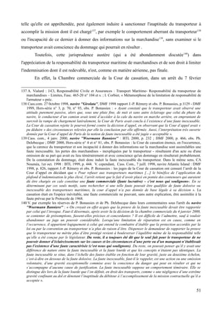 telle qu'elle est appréhendée, peut également induire à sanctionner l'inaptitude du transporteur à
accomplir la mission dont il est chargé137
, par exemple le comportement aberrant du transporteur138
ou l'incapacité de ce dernier à donner des informations sur la marchandise139
, sans examiner si le
transporteur avait conscience du dommage qui pourrait en résulter .
Toutefois, cette jurisprudence austère (qui a été abondamment discutée140
) dans
l'appréciation de la responsabilité du transporteur maritime de marchandises et de son droit à limiter
l'indemnisation dont il est redevable, n'est, comme en matière aérienne, pas finale.
En effet, la Chambre commerciale de la Cour de cassation, dans un arrêt du 7 février
137 A. Vialard : J-Cl, Responsabilité Civile et Assurances : Transport Maritime- Responsabilité du transporteur de
marchandises – Limites, Fasc. 465-20 n° 104 et s. ; I. Corbier, « Métamorphose de la limitation de responsabilité de
l'armateur » préc.
138 Cass.com. 27 0ctobre 1998, navire ''Girolata'', DMF 1998 rapport J.-P. Rémery et obs. P. Bonassies, p.1129 - DMF
1999, Hors-série n° 3, p. 70, n° 93, obs. P. Bonassies : « Ayant constaté que le transporteur avait observé une
attitude purement passive, alors que, sous une pluie fine, de nuit et sans autre éclairage que celui du phare du
navire, le conducteur d’un camion avait tenté d’accéder à la cale du navire en marche arrière, en empruntant de
surcroît la rampe de chargement latéralement, la Cour de Paris avait conclu à l’existence d’une faute inexcusable.
La Cour de cassation rejette le pourvoi formé contre la décision d’appel, en observant que la Cour d’appel avait «
pu déduire » des circonstances relevées par elle la conclusion par elle affirmée. Aussi, l’interprétation très ouverte
donnée par la Cour d’appel de Paris de la notion de faute inexcusable a été jugée « acceptable ».
139 Cass. com., 4 janv. 2000, navire ''Woermann Banniere'' : BTL 2000, p. 232 ; DMF 2000, p. 466, obs. Ph.
Delebecque ; DMF 2000, Hors-série n° 4 et n° 81, obs. P. Bonassies : la Cour de cassation énonce, en l'occurrence,
que la carence du transporteur et son incapacité à donner des informations sur la marchandise sont assimilables une
faute inexcusable. les pertes des marchandises - inexpliquées par le transporteur - résultaient d'un acte ou d'une
omission de sa part qui avait eu lieu témérairement et avec conscience qu'un dommage en résulterait probablement.
De la constatation du dommage, était donc induit la faute inexcusable du transporteur. Dans le même sens, CA
Nouméa, 1er oct. 1998 : BTL 1999, p. 444. V. cependant, Cass. Com., 7 juill. 1998, navire Atlantic Island : DMF
1998, p. 826, rapport J.-P. Rémery et obs. P. Bonassies : les juges de la Cour de cassation ont censuré l’arrêt de la
Cour d’appel en décidant que « Pour refuser aux transporteurs maritimes […] le bénéfice de l’application du
plafond d’indemnisation le plus élevé, l’arrêt retient que le fait d’avoir placé en pontée des conteneurs qui auraient
dû être chargés en cale constitue une faute commerciale (faute lucrative) – c'est nous qui soulignons-. En se
déterminant par ces seuls motifs, sans rechercher si une telle faute pouvait être qualifiée de faute dolosive ou
inexcusable des transporteurs maritimes, la cour d’appel n’a pas donnée de base légale à sa décision ». La
cassation était en l'espèce inévitable, une faute commerciale ne pouvant, sans autre explication, être assimilée à la
faute prévue par le Protocole de 1968.
140 V. par exemple les réserves de P. Bonassies et de Ph. Delebecque dans leurs commentaires sous l'arrêt du navire
''Woermann Banniere'' : « On croyait en effet acquis que la preuve de la faute inexcusable devait être rapportée
par celui qui l’invoque. Faut-il désormais, après avoir lu la décision de la chambre commerciale du 4 janvier 2000,
se contenter de présomptions, fussent-elles précises et concordantes ? Il est difficile de l’admettre, sauf à vouloir
abandonner au juge un pouvoir considérable. Lorsqu’une limitation de réparation est en cause, comme en
l’occurrence, il appartient logiquement à celui qui entend la combattre d’établir que la protection accordée par la
loi ou par la convention au transporteur n’a plus de raison d’être. Dispenser le demandeur de rapporter la preuve
que le transporteur ne mérite plus d’être protégé revient à bouleverser l’équilibre même de la responsabilité telle
qu’elle a été conçue par le législateur. Du reste, il a toujours été dit que le seul fait pour le transporteur de ne
pouvoir donner d’éclaircissements sur les causes et les circonstances d’une perte ou d’un manquant n’établissait
pas l’existence d’une faute caractérisée (c'est nous qui soulignons). Du reste, on pouvait penser qu’il y avait une
différence de nature entre la faute inexcusable et la faute lourde et que les concepts n’étaient pas identiques. La
faute inexcusable se situe, dans l’échelle des fautes établie en fonction de leur gravité, juste au deuxième échelon,
c’est-à-dire en dessous de la faute dolosive. La faute inexcusable, faut-il le rappeler, est une action ou une omission
volontaire, d’une gravité exceptionnelle commise avec la conscience du danger qui peut en résulter et qui ne
s’accompagne d’aucune cause de justification. La faute inexcusable suppose un comportement téméraire. Elle se
distingue dès lors de la faute lourde que l’on définit, en droit des transports, comme « une négligence d’une extrême
gravité confinant au dol et dénotant l’inaptitude du débiteur à l’accomplissement de la mission contractuelle qu’il a
acceptée ».
51
 