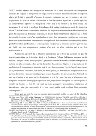 2006141
, semble adopter une interprétation subjective de la faute inexcusable du transporteur
maritime. En l'espèce, le transporteur n'avait pu assurer la livraison du conteneur dont il avait pris la
charge et il était « incapable d'avancer la moindre explication sur les circonstances de cette
disparition ». Le pourvoi tendait à caractériser la faute inexcusable à partir de la gravité objective
du comportement reproché au transporteur, c'est-à-dire à la ramener à la faute lourde. Au
demeurant, il est rejeté et confirme la tendance, déjà indiqué ci-dessus en droit des transports
aérien142
, de la Chambre commerciale soucieuse des impératifs économiques et débarrassée sur ce
point des questions de dommages corporels, en faveur d'une interprétation subjective de la faute
inexcusable. La seule perte d'une marchandise au cours d'un transport ne constitue pas en soi une
faute inexcusable interdisant au transporteur de se prévaloir de la limitation de responsabilité prévue
par la Convention de Bruxelles. « Le transporteur bénéficie de la limitation dès lors qu'il n'a pas
été établi que son comportement procède d'un acte ou d'une omission qui a eu lieu
témérairement »..
Néanmoins, cet arrêt de la Chambre commerciale de la Cour de cassation n'a pas été
unanimement saluée par la doctrine. Ainsi, si le Professeur Philippe Delebecque remarque que la
solution, quoique stricte, paraît justifiée143
, professeur Martine Rémond Gouilloud réplique qu'il
subsiste en effet un malaise. Bien que la disparition du conteneur litigieux « ne permette pas la
qualification de comportement téméraire » de la part du transporteur, l’arrêt d’appel, respectueux
de la jurisprudence consacrée, n’en relève pas moins que ce fait démontre une inorganisation de sa
part, la disparition « pouvant s’expliquer par un acte frauduleux des personnes dont il répond, ou
par une livraison à un autre que le destinataire ». (...) Du coup l’on vient à s’interroger sur
l’impunité bénéficiant à la négligence grossière d’un professionnel témoignant « d’une incapacité à
remplir sa fonction ». (...) On voit mal, du reste, pourquoi l’accumulation, négligences et
imprudences, n’est pas sanctionnée à ce titre, alors qu’elle seule explique l’inorganisation
dommageable144
.
Quoi qu'il en soit, le nouveau courant jurisprudentiel, justifié ou pas, de la Chambre
141 Cass. com., 7 févr. 2006, navire ''Touggourt'', n° 03-20.963, Bull civ. IV., n° 34 ; RTD com. 2006, p. 521, obs. P.
Delebecque ; JCP E 2006, p. 2280, obs. C. Legros ; DMF 2006, p. 516, obs. M. Remoud-Gouilloud ; DMF 2007,
Hors-série n° 11, obs. P. Bonassies ; D. eur. Transp., p. 350 et s.
142 Cf supra p. 38. V. aussi, RTD com. 2006, p. 521, obs. P. Delebecque : « Nous observerons ici que la Cour de
cassation semble, depuis quelque temps, vouloir reprendre la main. On l'a noté en matière aérienne. On le note
encore en matière maritime où, bien que soulignant l'inexécution de l'obligation de livraison du transporteur et son
manque d'organisation, la Haute Juridiction refuse de conclure à l'existence d'une faute inexcusable ».
143 RTD com. 2006, p. 521 ; V. aussi, H. Kenfack, « Droit des transports, juillet 2005 - juin 2006 », D. 2007, p. 111,
abondant dans le sens de Ph. Delebecque.
144 DMF 2006, p. 516 ; V. aussi, I. Bon-Garcin, « Les transports, contrats et responsabilités », JCP E 2006, p. 2280 : «
Un tel renforcement de la sévérité dans l'appréciation de la faute inexcusable conduit à se demander si cette notion
peut être encore mise en œuvre pour écarter les limitations conventionnelles de réparation, aboutissant dès lors à
une absence de sanction de l'incurie du transporteur, faute de démontrer une intention dolosive, quasi-inexistante en
pratique et de surcroit très difficile à prouve ».
52
 