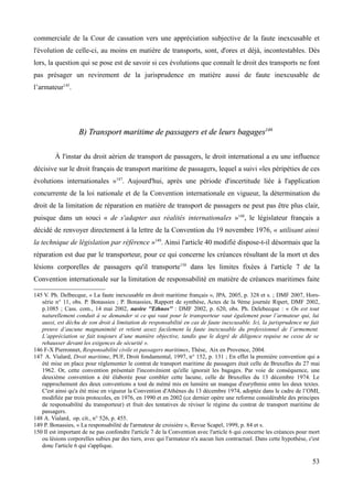 commerciale de la Cour de cassation vers une appréciation subjective de la faute inexcusable et
l'évolution de celle-ci, au moins en matière de transports, sont, d'ores et déjà, incontestables. Dès
lors, la question qui se pose est de savoir si ces évolutions que connaît le droit des transports ne font
pas présager un revirement de la jurisprudence en matière aussi de faute inexcusable de
l’armateur145
.
B) Transport maritime de passagers et de leurs bagagesB) Transport maritime de passagers et de leurs bagages146146
À l'instar du droit aérien de transport de passagers, le droit international a eu une influence
décisive sur le droit français de transport maritime de passagers, lequel a suivi «les péripéties de ces
évolutions internationales »147
. Aujourd'hui, après une période d'incertitude liée à l'application
concurrente de la loi nationale et de la Convention internationale en vigueur, la détermination du
droit de la limitation de réparation en matière de transport de passagers ne peut pas être plus clair,
puisque dans un souci « de s'adapter aux réalités internationales »148
, le législateur français a
décidé de renvoyer directement à la lettre de la Convention du 19 novembre 1976, « utilisant ainsi
la technique de législation par référence »149
. Ainsi l'article 40 modifié dispose-t-il désormais que la
réparation est due par le transporteur, pour ce qui concerne les créances résultant de la mort et des
lésions corporelles de passagers qu'il transporte150
dans les limites fixées à l'article 7 de la
Convention internationale sur la limitation de responsabilité en matière de créances maritimes faite
145 V. Ph. Delbecque, « La faute inexcusable en droit maritime français », JPA, 2005, p. 328 et s. ; DMF 2007, Hors-
série n° 11, obs. P. Bonassies ; P. Bonassies, Rapport de synthèse, Actes de la 9ème journée Ripert, DMF 2002,
p.1085 ; Cass. com., 14 mai 2002, navire ''Ethnos'' : DMF 2002, p. 620, obs. Ph. Delebecque : « On est tout
naturellement conduit à se demander si ce qui vaut pour le transporteur vaut également pour l’armateur qui, lui
aussi, est déchu de son droit à limitation de responsabilité en cas de faute inexcusable. Ici, la jurisprudence ne fait
preuve d’aucune magnanimité et retient assez facilement la faute inexcusable du professionnel de l’armement.
L’appréciation se fait toujours d’une manière objective, tandis que le degré de diligence requise ne cesse de se
rehausser devant les exigences de sécurité ».
146 F-X Pierronnet, Responsabilité civile et passagers maritimes, Thèse, Aix en Provence, 2004.
147 A. Vialard, Droit maritime, PUF, Droit fondamental, 1997, n° 152, p. 131 ; En effet la première convention qui a
été mise en place pour réglementer le contrat de transport maritime de passagers était celle de Bruxelles du 27 mai
1962. Or, cette convention présentait l'inconvénient qu'elle ignorait les bagages. Par voie de conséquence, une
deuxième convention a été élaborée pour combler cette lacune, celle de Bruxelles du 13 décembre 1974. Le
rapprochement des deux conventions a tout de mémé mis en lumière un manque d'eurythmie entre les deux textes.
C'est ainsi qu'a été mise en vigueur la Convention d'Athènes du 13 décembre 1974, adoptée dans le cadre de l’OMI,
modifiée par trois protocoles, en 1976, en 1990 et en 2002 (ce dernier opère une reforme considérable des principes
de responsabilité du transporteur) et fruit des tentatives de réviser le régime du contrat de transport maritime de
passagers.
148 A. Vialard, op. cit., n° 526, p. 455.
149 P. Bonassies, « La responsabilité de l'armateur de croisière », Revue Scapel, 1999, p. 84 et s.
150 Il est important de ne pas confondre l'article 7 de la Convention avec l'article 6 qui concerne les créances pour mort
ou lésions corporelles subies par des tiers, avec qui l'armateur n'a aucun lien contractuel. Dans cette hypothèse, c'est
donc l'article 6 qui s'applique.
53
 
