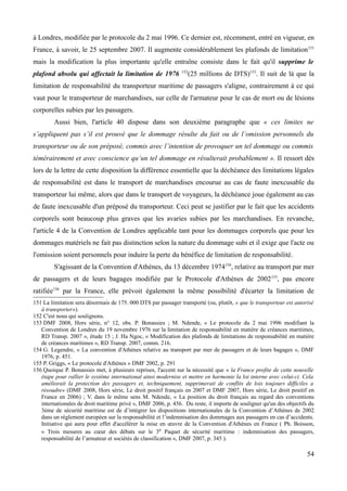 à Londres, modifiée par le protocole du 2 mai 1996. Ce dernier est, récemment, entré en vigueur, en
France, à savoir, le 25 septembre 2007. Il augmente considérablement les plafonds de limitation151
mais la modification la plus importante qu'elle entraîne consiste dans le fait qu'il supprime le
plafond absolu qui affectait la limitation de 1976 152
(25 millions de DTS)153
. Il suit de là que la
limitation de responsabilité du transporteur maritime de passagers s'aligne, contrairement à ce qui
vaut pour le transporteur de marchandises, sur celle de l'armateur pour le cas de mort ou de lésions
corporelles subies par les passagers.
Aussi bien, l'article 40 dispose dans son deuxième paragraphe que « ces limites ne
s’appliquent pas s’il est prouvé que le dommage résulte du fait ou de l’omission personnels du
transporteur ou de son préposé, commis avec l’intention de provoquer un tel dommage ou commis
témérairement et avec conscience qu’un tel dommage en résulterait probablement ». Il ressort dès
lors de la lettre de cette disposition la différence essentielle que la déchéance des limitations légales
de responsabilité est dans le transport de marchandises encourue au cas de faute inexcusable du
transporteur lui même, alors que dans le transport de voyageurs, la déchéance joue également au cas
de faute inexcusable d'un préposé du transporteur. Ceci peut se justifier par le fait que les accidents
corporels sont beaucoup plus graves que les avaries subies par les marchandises. En revanche,
l'article 4 de la Convention de Londres applicable tant pour les dommages corporels que pour les
dommages matériels ne fait pas distinction selon la nature du dommage subi et il exige que l'acte ou
l'omission soient personnels pour induire la perte du bénéfice de limitation de responsabilité.
S'agissant de la Convention d'Athènes, du 13 décembre 1974154
, relative au transport par mer
de passagers et de leurs bagages modifiée par le Protocole d'Athènes de 2002155
, pas encore
ratifiée156
par la France, elle prévoit également la même possibilité d'écarter la limitation de
151 La limitation sera désormais de 175. 000 DTS par passager transporté (ou, plutôt, « que le transporteur est autorisé
à transporter»).
152 C'est nous qui soulignons.
153 DMF 2008, Hors série, n° 12, obs. P. Bonassies ; M. Ndende, « Le protocole du 2 mai 1996 modifiant la
Convention de Londres du 19 novembre 1976 sur la limitation de responsabilité en matière de créances maritimes,
RD Transp. 2007 », étude 15 ; J. Ha Ngoc, « Modification des plafonds de limitations de responsabilité en matière
de créances maritimes », RD Transp. 2007, comm. 216.
154 G. Legendre, « La convention d'Athènes relative au transport par mer de passagers et de leurs bagages », DMF
1976, p. 451.
155 P. Griggs, « Le protocole d'Athènes » DMF 2002, p. 291
156 Quoique P. Bonassies met, à plusieurs reprises, l'accent sur la nécessité que « la France profite de cette nouvelle
étape pour rallier le système international ainsi modernise et mettre en harmonie la loi interne avec celui-ci. Cela
améliorait la protection des passagers et, techniquement, supprimerait de conflits de lois toujours difficiles a
résoudre» (DMF 2008, Hors série, Le droit positif français en 2007 et DMF 2007, Hors série, Le droit positif en
France en 2006) ; V. dans le même sens M. Ndende, « La position du droit français au regard des conventions
internationales de droit maritime privé », DMF 2006, p. 456. Du reste, il importe de souligner qu'un des objectifs du
3ème de sécurité maritime est de d’intégrer les dispositions internationales de la Convention d’Athènes de 2002
dans un règlement européen sur la responsabilité et l’indemnisation des dommages aux passagers en cas d’accidents.
Initiative qui aura pour effet d'accélérer la mise en œuvre de la Convention d'Athènes en France ( Ph. Boisson,
« Trois mesures au cœur des débats sur le 3e Paquet de sécurité maritime : indemnisation des passagers,
responsabilité de l’armateur et sociétés de classification », DMF 2007, p. 345 ).
54
 