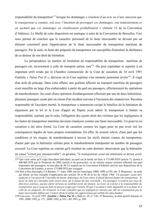 responsabilité du transporteur157
lorsque les dommages « résultent d’un acte ou d’une omission que
le transporteur a commis, soit avec l’intention de provoquer ces dommages, soit témérairement et
en sachant que ces dommages en résulteraient probablement » (Article 13 de la Convention
d’Athènes). Le libellé de cette disposition est analogue à celui de la Convention de Bruxelles. Ceci
nous permet de conclure que le caractère personnel de la faute inexcusable ne devient pas un
élément constitutif pour l'appréciation de la faute inexcusable du transporteur maritime de
passagers. Par la suite, la faute des préposés du transporteur est susceptible d'entraîner la déchéance
de ce dernier de son droit de limitation.
La jurisprudence en matière de limitation de responsabilité du transporteur maritime de
passagers est, inversement à celle de transport aérien, rare158
. On peut cependant se reporter à un
important arrêt rendu par la Chambre commerciale de la Cour de cassation du 16 avril 1991
Goelette « Tuhaa Paé II », décision où la Cour suprême s'est montrée justement sévère159
. Il s'agit
d'un arrêt de principe. Dans cette affaire, une goélette affectée au transport maritime de passagers
avait mouillée au large d'un embarcadère à partir du quel ses passagers, effectueraient les opérations
de transbordement. Au cours d'une opération d'embarquement effectuée par une de deux baleinières,
plusieurs passagers ayant péri en raison d'un incident survenu à l'occasion des manœuvres. Reconnu
responsable de l'accident mortel, le transporteur a néanmoins excipé le bénéfice de la limitation de
réparation par la loi et la Cour d'appel de Papete avait admis le transporteur à limiter sa
responsabilité, rejetant, par la suite, l'allégation des ayants droit des victimes que les négligences et
les fautes du transporteur maritime devaient s'analyser comme une faute inexcusable. Un pourvoi en
cassation a été alors formé. La Cour de cassation censure les juges pour ne pas avoir tiré les
conséquences légales de leurs propres constatations. En effet, ils avaient relevé, d'une part que les
conditions et les risques de transbordement à travers les récifs étaient connus du transporteur,
d'autre part que la baleinière utilisée pour le transbordement transportait un nombre de passagers
excessif. La Cour suprême en conclut qu'il résultait de cette dernière observation que la baleinière
en cause "n'était pas manœuvrable", et qu'ainsi, "le transporteur avait été téméraire et devait avoir
157 Qui varie selon qu'il s'agit d'accident individuel, au quel cas la limite est fixée à 175.000 DTS (article 7), -portée à
400.000 DTS par le Protocole de 2002 (article 6 du protocole)- ou de sinistre majeur (sinistre affectant une part
importante des passagers, un peu plus de 40 %) auquel cas la Convention d'Athènes renvoie aux dispositions de la
Convention de Londres, à savoir 175.000 DTS par voyageur.
158 Voir à titre d'exemple, CA Rennes, 1er
mars 1988, navire Armorique, DMF 1990, p.159, obs. P. Bonassies.: un arrêt
qui donne un bon exemple d’application des articles 38 et 40 de la loi du 18juin 1966. Un passager ayant péri
asphyxié à l’occasion de l’incendie du navire Armorique, la Cour relève d’abord diverses fautes du transporteur : le
local où était né l’incendie était ouvert alors qu’il aurait dû être verrouillé ; les passagers n’avaient pas reçu de
directives précises, aucune alerte sérieuse ne semblait avoir été donnée. La Cour en conclut à la responsabilité du
transporteur, qui n’avait pu faire la preuve exigée par l’article 38 que l’accident n’était imputable ni à sa faute ni à
celle de ses préposés. En revanche, la Cour considère que les négligences relevées par elle ne constituaient pas la
faute inexcusable définie par l’article 40 de la même loi, appréciation qui semble des plus fondées.
159 Cass.com., 16 avril 1991, Goelette « Tuhaa Pae II », Bull.civ. IV, n° 146 ; P. Bonassies, le droit positif français en
1991, DMF 1992, p. 171 ; DMF 1992, p. 633 ; BT 1991, p. 394.
55
 