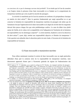 eu conscience de ce que le dommage survenu était probable". Il en résulte que la Cour de cassation
a en l'espèce retenu la présence d'une faute inexcusable en se fondant sur le comportement du
transporteur maritime qui a mis en péril la sécurité des passagers.
La sévérité ici manifestée par la Cour de cassation est conforme à la jurisprudence classique
en matière de droit aérien160
. Mais la question fondamentale qui surgit aujourd'hui en ce qui
concerne la limitation de responsabilité du transporteur maritime de passagers (de même que de
l'armateur) n'est pas l'appréciation de la faute inexcusable ou le degré de sévérité dont les magistrats
doivent faire preuve chaque fois que cette problématique soulève. Le cœur du débat s'axe plutôt
autour de l'utilité, de la valeur, de la compatibilité et de l'adéquation de l'institution de la limitation
de responsabilité avec les dommages corporels161
. Le droit maritime, faudrait-il, suivre les directives
du droit aérien162
, ayant, déjà, institué une responsabilité objective et illimitée du transporteur ?
Cette question sera épluchée dans la deuxième partie de notre étude, à l'occasion de la limitation de
responsabilité de l'armateur.
C) Faute inexcusable et manutention maritimeC) Faute inexcusable et manutention maritime
Nous allons maintenant examiner la notion de faute inexcusable sous un angle particulier,
débordant d'une part le contexte strict de la responsabilité du transporteur maritime, mais
directement apparenté d'autre part à l'économie générale du régime de l'indemnisation des
160 Cf supra p. 43 ; V. cependant, sur ce point la critique de P-Y Nicolas, «Le transport maritime de passagers :
responsabilités et assurances », DMF 2006, p. 862 : « Au demeurant, me semble-t-il, il ne faut pas se laisser abuser
par l'adjectif « inexcusable » qu'on accole usuellement aux fautes privatives du droit à limitation. La faute du
transporteur n'était pourtant pas intentionnelle ni dolosive : il n'avait pas l'intention de provoquer le dommage et
rien n'indique qu'il ait refusé délibérément d'exécuter ses obligations contractuelles. Du reste, il n'est pas certain
qu'il ait commis une faute lourde, au sens d'une négligence d'une extrême gravité, confinant au dol et dénotant son
inaptitude à exécuter ses obligations. Mais le transporteur a été téméraire en tolérant la surcharge de la baleinière.
Il a pris un risque excessif pour les passagers et « devait » donc « avoir eu conscience » de la probabilité du
dommage, en sa qualité de professionnel, ce qui le privait du bénéfice de la limitation de responsabilité ».
161 A. Vialard, « L' évolution de la notion de faute inexcusable », DMF 2002, p. 579 ; P-Y Nicolas, « Le transport
maritime de passagers : responsabilités et assurances », DMF 2006, p. 840.
162 Voire du transport ferroviaire: le règlement 1371/2007 du 23 oct. 2007 sur les droits et obligations des passagers
a été adopté et entrera en vigueur en décembre 2009 prévoit qu' aucune limite financière n'est fixée à la
responsabilité de l'entreprise ferroviaire pour les dommages subis en cas de décès ou de préjudice corporel d'un
voyageur. Pour tout dommage survenu lorsque le voyageur était à bord du train ou lorsqu'il y montait ou en
descendait ne dépassant pas 220 000 euros pour chaque voyageur, l'entreprise ferroviaire ne peut pas exclure ou
limiter sa responsabilité. Au-delà de ce montant, l'entreprise ferroviaire n'est pas responsable des dommages si elle
apporte la preuve qu'elle n'a pas été négligente. Le texte soulève déjà certaines difficultés notamment parce qu’il
s’éloigne, sur certains points, de la convention internationale (CIV 1999) et crée dès lors des points de conflit ; il a le
grand mérite néanmoins de définir le cadre juridique du transport ferroviaire de passagers dans ses différents aspects
de droit privé, d’organiser les responsabilités de tous ordres, notamment pour retard, et de s’inscrire dans une
démarche dite de qualité. Peut-être pourrait-il servir de modèle en matière de transport maritime de passagers ( V.
DMF 2008, Hors série n° 12, obs. Ph . Delebecque).
56
 