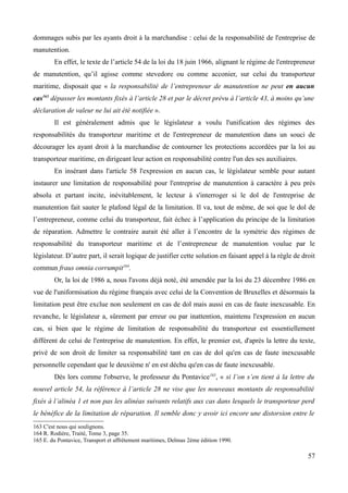 dommages subis par les ayants droit à la marchandise : celui de la responsabilité de l'entreprise de
manutention.
En effet, le texte de l’article 54 de la loi du 18 juin 1966, alignant le régime de l'entrepreneur
de manutention, qu’il agisse comme stevedore ou comme acconier, sur celui du transporteur
maritime, disposait que « la responsabilité de l’entrepreneur de manutention ne peut en aucun
cas163
dépasser les montants fixés à l’article 28 et par le décret prévu à l’article 43, à moins qu’une
déclaration de valeur ne lui ait été notifiée ».
Il est généralement admis que le législateur a voulu l'unification des régimes des
responsabilités du transporteur maritime et de l'entrepreneur de manutention dans un souci de
décourager les ayant droit à la marchandise de contourner les protections accordées par la loi au
transporteur maritime, en dirigeant leur action en responsabilité contre l'un des ses auxiliaires.
En insérant dans l'article 58 l'expression en aucun cas, le législateur semble pour autant
instaurer une limitation de responsabilité pour l'entreprise de manutention à caractère à peu près
absolu et partant incite, inévitablement, le lecteur à s'interroger si le dol de l'entreprise de
manutention fait sauter le plafond légal de la limitation. Il va, tout de même, de soi que le dol de
l’entrepreneur, comme celui du transporteur, fait échec à l’application du principe de la limitation
de réparation. Admettre le contraire aurait été aller à l’encontre de la symétrie des régimes de
responsabilité du transporteur maritime et de l’entrepreneur de manutention voulue par le
législateur. D’autre part, il serait logique de justifier cette solution en faisant appel à la règle de droit
commun fraus omnia corrumpit164
.
Or, la loi de 1986 a, nous l'avons déjà noté, été amendée par la loi du 23 décembre 1986 en
vue de l'uniformisation du régime français avec celui de la Convention de Bruxelles et désormais la
limitation peut être exclue non seulement en cas de dol mais aussi en cas de faute inexcusable. En
revanche, le législateur a, sûrement par erreur ou par inattention, maintenu l'expression en aucun
cas, si bien que le régime de limitation de responsabilité du transporteur est essentiellement
différent de celui de l'entreprise de manutention. En effet, le premier est, d'après la lettre du texte,
privé de son droit de limiter sa responsabilité tant en cas de dol qu'en cas de faute inexcusable
personnelle cependant que le deuxième n' en est déchu qu'en cas de faute inexcusable.
Dès lors comme l'observe, le professeur du Pontavice165
, « si l’on s’en tient à la lettre du
nouvel article 54, la référence à l’article 28 ne vise que les nouveaux montants de responsabilité
fixés à l’alinéa 1 et non pas les alinéas suivants relatifs aux cas dans lesquels le transporteur perd
le bénéfice de la limitation de réparation. Il semble donc y avoir ici encore une distorsion entre le
163 C'est nous qui soulignons.
164 R. Rodière, Traité, Tome 3, page 35.
165 E. du Pontavice, Transport et affrètement maritimes, Delmas 2ème édition 1990.
57
 