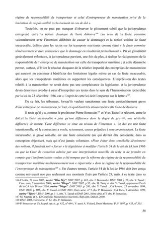 régime de responsabilité du transporteur et celui d’entrepreneur de manutention privé de la
limitation de responsabilité exclusivement en cas de dol ».
Toutefois, on ne peut pas manquer d’observer le glissement subtil que la jurisprudence
entreprend entre la notion classique de faute dolosive166
(au sens de la faute commise
volontairement avec l’intention délibérée de causer le dommage) et la notion voisine de faute
inexcusable, définie dans les textes sur les transports maritimes comme étant « la faute commise
témérairement et avec conscience que le dommage en résulterait probablement ». Par ce glissement
généralement volontaire, la jurisprudence parvient, une fois de plus, à réaliser le réalignement de la
responsabilité de l’entreprise de manutention sur celle du transporteur maritime ; et cette démarche
permet, surtout, d’éviter le résultat choquant de la relative impunité des entreprises de manutention
qui auraient pu continuer à bénéficier des limitations légales même en cas de faute inexcusable,
alors que les transporteurs maritimes en supportent les conséquences. L’imprécision des textes
relatifs à la manutention ne serait donc pas une complaisance du législateur, et la jurisprudence
devra désormais prendre à cœur d’interpréter ces textes dans le sens de l’harmonisation recherchée
par la loi du 23 décembre 1986, car « l’esprit de cette loi doit l’emporter sur la lettre »167
.
De ce fait, les tribunaux, lorsqu'ils veulent sanctionner une faute particulièrement grave
d'une entreprise de manutention, le font, en qualifiant très abusivement cette faute de dolosive.
Il reste qu'il y a, comme le professeur Pierre Bonassies168
et Yves Tassel le relèvent, entre le
dol et la faute inexcusable « plus qu’une différence dans le degré de gravité, une véritable
différence de nature. Cette différence se situe au niveau de l’intention ». Le dol est une faute
intentionnelle, où le contractant a voulu, sciemment, causer préjudice à son co-contractant. La faute
inexcusable, si grave soit-elle, est une faute consciente (ou qui devrait être consciente, dans sa
conception objective), mais qui n’est jamais volontaire. «Pour éviter donc semblable dévoiement
des notions, il faudrait soit « forcer » le législateur à modifier l’article 54 de la loi du 18 juin 1966
ou que la Cour de cassation admise par une interprétation nouvelle du texte et de prendre en
compte que l’uniformisation voulue a été rompue par la réforme du régime de la responsabilité du
transporteur maritime malheureusement non « répercutée » dans le régime de la responsabilité de
l’entrepreneur de manutention169
». En d'autres termes, l'article 54 de la loi de 1966 doit être conçu
comme renvoyant non pas seulement aux montants fixés par l'article 28, mais à ce texte dans sa
166 CAAix, 29 mars 2007, navire ''Blue Sky'', DMF 2007, p. 683, obs. J. Bonnaud et DMF 2008 p. 22, obs. Y. Tassel ;
Cass. com, 7 novembre 2006, navire ''Diego'', DMF 2007, p.35, obs. H. Tassy et obs. Y. Tassel, approuvant l'arrêt
de la CA Aix 18 mai 2004, navire ''Diego'', DMF 2005. p. 241, obs. Y. Tassel ; CA Rouen, 25 novembre 1999,
DMF 2000, p. 807, obs. Y. Tassel et DMF 2001, Hors serie, no 5 obs. P. Bonassies ; CA Paris, 2 décembre 1999,
navire ''Taboo'', DMF 2000, p. 111, obs. Y. Tassel et DMF 2001, Hors série, no 5 obs. P. Bonassies.
167 M. Ndende et K. Le Couviour, Manutention maritime, Rép.com. Dalloz, 2000.
168 DMF 2008, Hors serie, n° 12, obs. P. Bonassies.
169 P. Bonassies et Ch.Scapel, op.cit., p. 452, no 694 ; V. aussi A. Vialard, Droit Maritime, PUF 1997, p. 433, no 505.
58
 