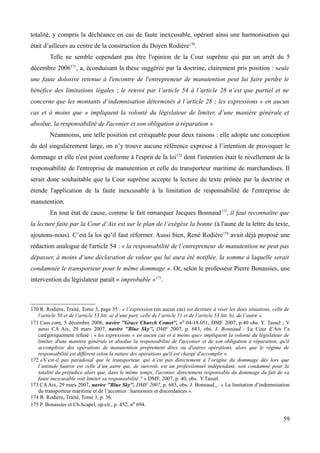 totalité, y compris la déchéance en cas de faute inexcusable, opérant ainsi une harmonisation qui
était d’ailleurs au centre de la construction du Doyen Rodière170
.
Telle ne semble cependant pas être l'opinion de la Cour suprême qui par un arrêt du 5
décembre 2006171
, a, éconduisant la thèse suggérée par la doctrine, clairement pris position : seule
une faute dolosive retenue à l'encontre de l'entrepreneur de manutention peut lui faire perdre le
bénéfice des limitations légales ; le renvoi par l’article 54 à l’article 28 n’est que partiel et ne
concerne que les montants d’indemnisation déterminés à l’article 28 ; les expressions « en aucun
cas et à moins que » impliquent la volonté du législateur de limiter, d’une manière générale et
absolue, la responsabilité de l'aconier et son obligation à réparation »
Néanmoins, une telle position est critiquable pour deux raisons : elle adopte une conception
du dol singulièrement large, on n’y trouve aucune référence expresse à l’intention de provoquer le
dommage et elle n'est point conforme à l'esprit de la loi172
dont l'intention était le nivellement de la
responsabilité de l'entreprise de manutention et celle du transporteur maritime de marchandises. Il
serait donc souhaitable que la Cour suprême accepte la lecture du texte prônée par la doctrine et
étende l'application de la faute inexcusable à la limitation de responsabilité de l'entreprise de
manutention.
En tout état de cause, comme le fait remarquer Jacques Bonnaud173
, il faut reconnaître que
la lecture faite par la Cour d’Aix est sur le plan de l’exégèse la bonne (à l'aune de la lettre du texte,
ajoutons-nous). C’est la loi qu’il faut réformer. Aussi bien, René Rodière174
avait déjà proposé une
rédaction analogue de l'article 54 : « la responsabilité de l’entrepreneur de manutention ne peut pas
dépasser, à moins d’une déclaration de valeur qui lui aura été notifiée, la somme à laquelle serait
condamnée le transporteur pour le même dommage ». Or, selon le professeur Pierre Bonassies, une
intervention du législateur paraît « improbable »175
.
170 R. Rodière, Traité, Tome 3, page 35 : « l’expression (en aucun cas) est destinée à viser les deux situations, celle de
l’article 50 et de l’article 53 litt. a) d’une part, celle de l’article 51 et de l’article 53 litt. b). de l’autre ».
171 Cass.com, 5 décembre 2006, navire ''Grace Church Comet'', no 04-18.051, DMF 2007, p.40 obs. Y. Tassel ; V
aussi CA Aix, 29 mars 2007, navire ''Blue Sky'', DMF 2007, p. 683, obs. J. Bonnaud : La Cour d’Aix l’a
catégoriquement refusé : « les expressions « en aucun cas et à moins que» impliquent la volonté du législateur de
limiter, d'une manière générale et absolue la responsabilité de l'acconier et de son obligation à réparation, qu'il
accomplisse des opérations de manutention proprement dites ou d'autres opérations, alors que le régime de
responsabilité est différent selon la nature des opérations qu'il est chargé d'accomplir ».
172 «N’est-il pas paradoxal que le transporteur, qui n’est pas directement à l’origine du dommage dès lors que
l’attitude fautive est celle d’un autre qui, de surcroît, est un professionnel indépendant, soit condamné pour la
totalité du préjudice alors que, dans le même temps, l'aconier, directement responsable du dommage du fait de sa
faute inexcusable voit limiter sa responsabilité ? » DMF, 2007, p. 40, obs. Y.Tassel.
173 CA Aix, 29 mars 2007, navire ''Blue Sky'', DMF 2007, p. 683, obs. J. Bonnaud : « La limitation d’indemnisation
du transporteur maritime et de l’acconier : harmonies et discordances ».
174 R. Rodière, Traité, Tome 3, p. 36.
175 P. Bonassies et Ch.Scapel, op.cit., p. 452, no 694.
59
 