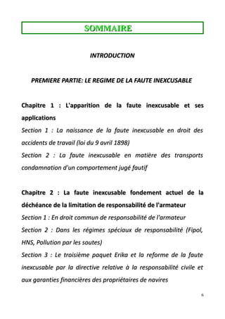 SOMMAIRESOMMAIRE
INTRODUCTIONINTRODUCTION
PREMIERE PARTIE: LE REGIME DE LA FAUTE INEXCUSABLEPREMIERE PARTIE: LE REGIME DE LA FAUTE INEXCUSABLE
Chapitre 1 : L'apparition de la faute inexcusable et sesChapitre 1 : L'apparition de la faute inexcusable et ses
applicationsapplications
Section 1 :Section 1 : La naissance de la faute inexcusable en droit desLa naissance de la faute inexcusable en droit des
accidents de travail (loi du 9 avrilaccidents de travail (loi du 9 avril 1898)1898)
Section 2 :Section 2 : La faute inexcusable en matière des transportsLa faute inexcusable en matière des transports
condamnation d'un comportement jugécondamnation d'un comportement jugé fautiffautif
Chapitre 2 : La faute inexcusable fondement actuel de laChapitre 2 : La faute inexcusable fondement actuel de la
déchéance de la limitation de responsabilité de l'armateurdéchéance de la limitation de responsabilité de l'armateur
Section 1 :Section 1 : En droit commun de responsabilité de l'armateurEn droit commun de responsabilité de l'armateur
Section 2 :Section 2 : Dans les régimes spéciaux de responsabilité (Fipol,Dans les régimes spéciaux de responsabilité (Fipol,
HNS, PollutionHNS, Pollution par les soutes)par les soutes)
Section 3 :Section 3 : Le troisième paquet Erika et la reforme de la fauteLe troisième paquet Erika et la reforme de la faute
inexcusable parinexcusable par la directive relativela directive relative à la responsabilité civile età la responsabilité civile et
aux garanties financières des propriétaires de naviresaux garanties financières des propriétaires de navires
6
 