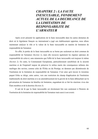 CHAPITRE 2 : LA FAUTE
INEXCUSABLE, FONDEMENT
ACTUEL DE LA DECHEANCE DE
LA LIMITATION DE
RESPONSABILITE DE
L'ARMATEUR
Après avoir présenté les applications de la faute inexcusable dans les autres domaines de
droit où le législateur français ou international a jugé son établissement opportun, nous allons
maintenant analyser le rôle et la valeur de la faute inexcusable en matière de limitation de
responsabilité de l'armateur.
En effet, la portée de la faute inexcusable ne se borne pas seulement au droit commun de
responsabilité de l'armateur (Section 1), mais elle recouvre également les régimes spéciaux de
responsabilité de celui-ci, sans néanmoins que l'effet de la faute inexcusable soit toujours le même
(Section 2). En outre, la Communauté Européenne, particulièrement sensibilisée de la sécurité
maritime et de l'impératif majeur de préserver le milieu marin des conséquences néfastes des
naufrages des navires, comme celui de l'Érika ou du Prestige, ne demeure pas désintéressée de
l'institution de la limitation de responsabilité de l'armateur. C'est ainsi qu'à travers le troisième
paquet Erika se dirige, entre autres, vers une restriction du champ d'application de l'institution
traditionnelle du droit maritime et à un amoindrissement de la gravité de la faute débouchant sur la
privatisation de l'armateur du bénéfice de limitation, engendrant de ce fait les réactions vives des
États membres et de la doctrine (Section 3).
Il suit de là que la faute inexcusable est étroitement liée non seulement à l'histoire de
l'institution de la limitation de responsabilité de l'armateur mais aussi à son avenir.
60
 
