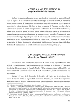 Section 1 : En droit commun de
responsabilité de l'armateur
La faute inexcusable de l'armateur a, dans le régime de la limitation de sa responsabilité, tel
qu'il est organisé de la Convention de Londres modifiée par le protocole de 1996, le même rôle
qu'elle a dans le régime de responsabilité du transporteur, sans toutefois avoir le même contenu ni
comporter les mêmes éléments. Dès lors, la faute inexcusable de l'armateur entraîne-t-elle la
déchéance de son droit de limiter sa responsabilité. La limitation de responsabilité de l'armateur,
même si elle se justifie tant par les risques que par le caractère d'intérêt général de cette navigation
ne peut être conçue comme constituant pour les armateurs un droit incontrôlé. Pour autant, la faute
inexcusable ne faisait pas depuis toujours partie du mécanisme de la limitation de responsabilité de
l'armateur (§ 1). Ce n'est qu'à partir de l'entrée en vigueur de la Convention de Londres que la
privatisation du droit à limitation est subordonnée à l'établissement d'une faute inexcusable,dans
l'intention de mettre en place un droit de limitation incontournable, intangible (§ 2)176
.
§ 1) Le régime précédent de la Convention
Bruxelles du 10 octobre 1957177
La Convention sur la limitation des propriétaires de navires de mer, signée à Bruxelles le 10
octobre 1957 (International Convention Relating to the Limitation of the Liability of Owners of
Sea-Going Ships), ratifiée par la France le 7 juillet 1959 et entrée en vigueur le 31 mai 1968 est
venue remplacer la Convention de Bruxelles de 1924, peu satisfaite178
, d'où le nombre restreint des
ratifications.
L'article 1§1 alin.1 de la Convention de Bruxelles prévoyait « que le propriétaire d'un
navire de mer peu limiter sa responsabilité au montant déterminé par l'article 3 de la présente
Convention pour les créances qui résultent de l'une des cause suivantes, à moins que l'événement
176 Y. Tassel, « Responsabilité du propriétaire de navire », préc., no
45 et s.
177 A. Vialard, La responsabilité des propriétaires de navires de mer, Thèse, Bordeaux, 1969 ; R. Herber, « Quelques
problèmes concernant l'unification du droit surgis à l'égard de la Convention internationale sur la limitation de la
responsabilité des propriétaires de navires de mer, signée à Bruxelles le 10 octobre 1957 », DMF 1970, p. 267 et s. ;
I. Corbier , « Métamorphose de la limitation de responsabilité de l'armateur » préc. ; P. Griggs and Williams,
Limitation of Liability, LLP, 3ème éd., 1998, p. 5.
178 Notamment en raison du choix qu'elle laissait à l'armateur entre l'abandon du navire et la limitation en valeur. V. A.
Boyer, Le droit maritime, PUF, 1967, p. 95 ; P. Chauveau, Traite de Droit Maritime, Librairies Techniques, 1958, no
462 et s., p. 307 et s.
61
 
