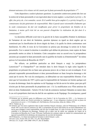 donnant naissance à la créance ait été causée par la faute personnelle du propriétaire »179
.
Cette disposition a soulevé plusieurs questions. La première controverse portait dès lors sur
la notion de la faute personnelle et son équivalent dans le texte anglais « actual fault et privity ». En
effet, être privy de, c'est connaître, savoir. Et il semble bien qu'en anglais il y a privity lorsqu'il y a
connaissance du fait générateur de responsabilité. Mais il paraît aussi raisonnable d'admettre que
la seule connaissance du fait soit insuffisante pour priver le propriétaire du bénéfice de la
limitation, à moins qu'il n'ait été en son pouvoir d'empêcher la réalisation du fait dont il a
connaissance180
.
La deuxième difficulté avait trait à la gravité de la faute susceptible d'induire la déchéance
de l'armateur de son droit de limitation, question épineuse eu égard au droit anglais qui ne
connaissait pas la classification de divers degrés de faute, à la quelle les droits continentaux sont
familiarisés. En effet, le texte de la Convention ne précise pas davantage la notion de la faute
personnelle. Ceci a amené la doctrine à considérer qu'à défaut de précisions, toute espèce de faute
personnelle mettra en échec la limitation. Cette conception reste en accord avec la jurisprudence
ancienne qui acceptait la faute personnelle sans la qualifier de lourde ou d'intentionnelle181
de même
qu'avec la Convention de Bruxelles de 1924182
.
Par ailleurs, un problème particulier au droit français a surgi. La jurisprudence
Lamoriciere183
et Champollion184
ont introduit dans le droit français la règle selon laquelle le
propriétaire est présumé être en faute sans qu'aucune preuve de ce faute ne soit revendiquée. Il est
présumé responsable personnellement et donc personnellement en faute lorsqu'un dommage a été
causé par le navire. Par voie de conséquence, on débouchait sur une responsabilité illimitée. C'est
ainsi que la Convention de 1957 a prévu que la responsabilité de l'armateur est limitée quelque soit
la cause du dommage, faute du capitaine ou de l'équipage ou fait du navire lui même, pour peu qu'il
n'existe pas de faute personnelle du propriétaire (art. 1.3). La modification avec l'État antérieur du
droit est donc fondamentale : l'article 216 du Code de commerce instituait l'abandon en nature dans
le cas où le propriétaire était tenu du chef de son capitaine ou de l'équipage. En conséquence, quand
179 Solution qui ne présente guère de différences avec l'article 2 de la Convention de 1924 : « La limitation de
responsabilité édictée par l'article précédent ne s'applique pas : 1) aux obligations résultant de faits ou fautes du
propriétaire de navire » ; V. R. Rodière et E. Du Pontavice, Droit maritime, 6ème éd., Dalloz, 1974.
180 A. Vialard, op. cit.
181 Solution que l'on trouve également dans le droit maritime français classique, celui de l'Ordonnance de la Marine
d'août 1681 ou du Code de commerce de 1807, le propriétaire du navire étant déchu de son droit d'abandonner son
navire pour échapper à toute responsabilité, dès lors que la simple faute -la culpa levissima du droit romain- avait
contribué à la réalisation du dommage. Solution qui se place tout de même aux antipodes de l'esprit de la
Convention de Bruxelles du 25 aout 1924 pour l'unification de certaines règles en matière de connaissements qui
ignorait la possibilité de la déchéance du transporteur de son droit de limitation.
182 P. Bonassies, « La faute inexcusable de l'armateur en droit français », préc.
183 Cass. Com. 19 juin 1951, D. 1951, 717, obs. Doyen Ripert.
184 Cass. Civ. 23 janv. 1959, DMF 1959.277, obs. R. Rodière.
62
 