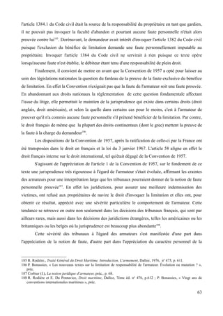 l'article 1384.1 du Code civil était la source de la responsabilité du propriétaire en tant que gardien,
il ne pouvait pas invoquer la faculté d'abandon et pourtant aucune faute personnelle n'était alors
prouvée contre lui185
. Dorénavant, le demandeur avait intérêt d'invoquer l'article 1382 du Code civil
puisque l'exclusion du bénéfice de limitation demande une faute personnellement imputable au
propriétaire. Invoquer l'article 1384 du Code civil ne servirait à rien puisque ce texte opère
lorsqu'aucune faute n'est établie, le débiteur étant tenu d'une responsabilité de plein droit.
Finalement, il convient de mettre en avant que la Convention de 1957 a opté pour laisser au
soin des législations nationales la question du fardeau de la preuve de la faute exclusive du bénéfice
de limitation. En effet la Convention n'exigeait pas que la faute de l'armateur soit une faute prouvée.
En abandonnant aux droits nationaux la réglementation de cette question fondamentale affectant
l'issue du litige, elle permettait le maintien de la jurisprudence qui existe dans certains droits (droit
anglais, droit américain), et selon la quelle dans certains cas pour le moins, c'est à l'armateur de
prouver qu'il n'a commis aucune faute personnelle s'il prétend bénéficier de la limitation. Par contre,
le droit français de même que la plupart des droits continentaux (dont le grec) mettent la preuve de
la faute à la charge du demandeur186
.
Les dispositions de la Convention de 1957, après la ratification de celle-ci par la France ont
été transposées dans le droit en français et la loi du 3 janvier 1967. L'article 58 aligne en effet le
droit français interne sur le droit international, tel qu'était dégagé de la Convention de 1957.
S'agissant de l'appréciation de l'article 1 de la Convention de 1957, sur le fondement de ce
texte une jurisprudence très rigoureuse à l'égard de l'armateur s'était évoluée, affirmant les craintes
des armateurs pour une interprétation large que les tribunaux pourraient donner de la notion de faute
personnelle prouvée187
. En effet les juridictions, pour assurer une meilleure indemnisation des
victimes, ont refusé aux propriétaires de navire le droit d'invoquer la limitation et elles ont, pour
obtenir ce résultat, apprécié avec une sévérité particulière le comportement de l'armateur. Cette
tendance se retrouve en outre non seulement dans les décisions des tribunaux français, qui sont par
ailleurs rares, mais aussi dans les décisions des juridictions étrangères, telles les américaines ou les
britanniques ou les belges où la jurisprudence est beaucoup plus abondante188
.
Cette sévérité des tribunaux à l'égard des armateurs s'est manifestée d'une part dans
l'appréciation de la notion de faute, d'autre part dans l'appréciation du caractère personnel de la
185 R. Rodière., Traité Général du Droit Maritime, Introduction, L'armement, Dalloz, 1976, no
475, p. 611.
186 P. Bonassies, « Les nouveaux textes sur la limitation de responsabilité de l'armateur. Évolution ou mutation ? »,
préc.
187 Corbier (I.), La notion juridique d’armateur, préc., p. 68.
188 R. Rodière et E. Du Pontavice, Droit maritime, Dalloz, 7ème éd. no
476, p.612 ; P. Bonassies, « Vingt ans de
conventions internationales maritimes », préc.
63
 