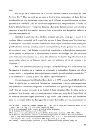 faute.
Pour ce qui est de l'appréciation de la faute de l'armateur, l'arrêt le plus notable est l'arrêt
Navipesa Dos189
. Dans cet arrêt qui est dans le droit fil d'une jurisprudence et d'une doctrine
traditionnelles qui n'ont jamais cessé de proclamer que le défaut de navigabilité constitue une faute
personnelle de l'armateur190
, la Cour de cassation se prononce que, lorsque le navire se trouve, du
fait d'un défaut d'étanchéité – vice propre du navire -, hors d'état d'entreprendre en toute sécurité la
navigation à laquelle il était destiné, son propriétaire a commis la faute l'empêchant d'obtenir la
limitation de responsabilité.
Cependant le professeur René Rodière, critiquant cet arrêt, opine que « autant il est
conforme à l'esprit de la règle que le propriétaire soit tenu de façon illimitée quand il est établi que
le dommage est consécutif à un défaut d'entretien du navire auquel de meilleurs soins ou une plus
grande attention aurait pu remédier, autant il paraît contestable de dire que tout vice du navire,
découvert après coup, révèle la faute personnelle du propriétaire et le doute devient plus pressant
encore quand il est possible que le défaut prétendu du navire n'ait développé sous effet que par la
suite d'une mauvaise utilisation de la pièce dite affectueuse (en l'espèce la porte arriéré de ce
navire roulier n'étant pas parfaitement étanche), car cette utilisation relevait du capitaine et de
l'équipage »191
.
Aussi bien, comme nous l'avons déjà souligné, l'interprétation large de la faute exclusive de
l'armateur de la limitation ne se rencontre pas seulement à la jurisprudence française mais elle se
retrouve aussi à la jurisprudence d'autres juridictions nationales, parmi lesquelles les américaines192
et les britanniques193
. Du reste, la chose a été affirmée à plusieurs reprises194
.
C'est ainsi que dans l'arrêt Stulphur Queen du 25 avril 1972, la cour d'appel fédérale de New
York a accepté la faute personnelle de l'armateur en constatant que ce dernier s'était engagé dans
une opération de construction dangereuse, la transformation d'un pétrolier âgé en transporteur de
souffre tout en confiant son navire à un chantier de haute réputation. Dans le même esprit, le
professeur Pierre Bonassies met, en préconisant ses conclusions, en exergue l'arrêt Amoco Cadiz où
les tribunaux américains (et plus précisément le juge fédéral Frank McGarr) font grief à l'armateur
de ne pas avoir veillé au bon état d'un appareil à gouverner d'un modèle nouveau, méconnaissant les
189 CA Rouen, 15 octobre 1973, navire ''Navipesa Dos'', DMF 1974, p. 29 obs. G. Chereau et J. Warrot et Cass.
Com., 3 déc. 1974, DMF 1975, p. 211, obs. P. Laureau et P. Bouloy.
190 V. les observations de P. Boulov à propos de l'arrêt de la Cour de cassation.
191 R. Rodière et E. Du Pontavice, op.cit., no
476, p. 612.
192 C. Kende, « Le concept de limitation de responsabilité en droit maritime américain », DMF 1989, p. 727 et s.
193 P. Bonassies, « Les nouveaux textes sur la limitation de responsabilité de l'armateur. Évolution ou mutation ? »,
préc., « Vingt ans de conventions internationales maritimes », préc., p. 51 ; « La faute inexcusable de l'armateur en
droit français », préc., p.75 et s. et P. Bonassies et Ch. Scapel, op.cit., p. 281, no 428.
194 Corbier (I.), La notion juridique d’armateur, PUF, «Les grandes thèses du droit français», 1999, p. 69.
64
 