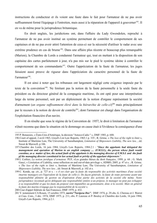 instructions du conducteur et ils voient une faute dans le fait pour l'armateur de ne pas avoir
suffisamment formé l'équipage à l'entretien, mais aussi à la réparation de l'appareil à gouverner195
. Il
en va de même pour la jurisprudence britannique.
En droit anglais, les juridictions ont, dans l'affaire du Lady Gwendolen, reproché à
l'armateur de ne pas avoir institué un système permettant de contrôler le comportement de ses
capitaines et de ne pas avoir attiré l'attention de ceux-ci sur la nécessité d'utiliser le radar avec une
extrême prudence en cas de brume196
. Dans une affaire plus récente et beaucoup plus remarquable
(Marion), la Chambre de Lords a condamné l'armateur qui, tout en mettant à la disposition de son
capitaine des cartes parfaitement à jour, n'a pas mis sur le pied le système idoine à contrôler le
comportement de ses commandants197
. Outre l'appréciation de la faute de l'armateur, les juges
faisaient aussi preuve de rigueur dans l'appréciation du caractère personnel de la faute de
l'armateur198
.
Il est ainsi à noter que les tribunaux ont largement négligé cette exigence imposée par le
texte de la convention199
. Ne limitant pas la notion de la faute personnelle à la seule faute du
président ou du directeur général de la compagnie maritime, ils ont opté pour une interprétation
large du terme personnel, soit par un déploiement de la notion d'organe représentant la société
d'armement (un organe suffisamment élevé dans la hiérarchie de celle-ci)200
mais principalement
par le recours à la notion de devoir de contrôle201
, dont l'armateur est chargé dans l'organisation de
l'exploitation financière d'un navire.
Il en résulte que sous le régime de la Convention de 1957, le droit à limitation de l'armateur
n'était reconnu que dans la situation où le dommage en cause était à l'évidence la conséquence d'une
195 P. Bonassies, « États-Unis d'Amérique, la décision ''Amoco-Cadiz '' », DMF 1985, p. 688.
196 Court of appeal, 2 avril 1965, Lloyd's List Law Reports, 1965.1 p. 335 ; R. Grime, « The loss of the right to limit »,
Institute of Maritime Law, The University of Saouthampton, Limitation of Shipowners Liability, The new law, , éd.
Sweet & Maxwell, p 106.
197 Chambre des Lords, 16 juin 1984, Lloyd's Law Reports, 1984.2.1 : ''Since the appelants had delegated the
management and operation of Marion to an english company .... (F.M.S.L), the person whose fault would
constitue, as a matter of law, the actual fault of the appelants is the managing director of F.M.S.L and the fault
pf the managing director constituted in law actual fault or privity of the appelant shipowners ''.
198 I. Corbier, La notion juridique d’armateur, PUF, «Les grandes thèses du droit français», 1999, p. 68 ; G. Mark
Gauci, « Limitation of Liability, some reflection on and out-of-date privilege », ADMO, 2005, p. 47 et s. ; R. Grime,
« The loss of the right to limit », Institute of Maritime Law, The University of Saouthampton, Limitation of
Shipowners Liability, The new law, , éd. Sweet & Maxwell, p. 102 et s.
199 C. Kende, op. cit., p. 727 et s. : « il est clair que la faute du responsable des activités maritimes d'une société
(marine manager) est l'équivalent de la faute de celle-ci. De façon générale, la faute de toute personne ayant une
responsabilité plénière de gestion ou d'opération d'une partie des activités de la société elle même. Notre
jurisprudence reconnaît qu'en déléguant une responsabilité entière à un prépose, le manager ne peut pas échapper
à sa responsabilité et que les faute du préposé sont imputables au gestionnaire, donc à la société. Mais en général
la faute des marins n'engage pas la responsabilité de la société ».
200 Cour d'appel fédérale de San Fransisco, DMF 1979, p. 432.
201 V. notamment CA Rouen, 15 octobre 1973, navire''Navipesa Dos'', DMF 1974, p. 29 obs. G. Chereau et J. Warrot
et Cass. Com., 3 déc. 1974, DMF 1975, p. 211, obs. P. Laureau et P. Bouloy et Chambre des Lords, 16 juin 1984,
Lloyd's Law Reports, 1984, p.2.1.
65
 