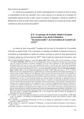 faute exclusive du capitaine202
.
La volonté de la jurisprudence de refuser systématiquement à l’armateur le droit de limiter
sa responsabilité est dès lors ostensible. Face à cette situation où le principe de la limitation de
responsabilité apparaît de plus en plus comme l’exception, le législateur a décidé de modifier la
définition de la faute de nature à faire sauter le plafond de limitation et à la notion de la faute simple
a substitué la notion de la faute inexcusable203
.
§ 2) Le passage de la faute simple à la faute
inexcusable et au droit à limitation
''incontournable'', la Convention de Londrès de
1976204
La notion de faute inexcusable205
remplace dès lors dans la Convention du 19 novembre
1976 (dite en anglais LLMC 1976, Convention on Limitation of Liability for Maritime Claims) sur
la limitation de responsabilité en matière de créances maritimes la notion de faute personnelle de
l’armateur retenue par la Convention de 1957206
. Dans l’esprit des auteurs de la Convention, cette
202 V. en guise d'exemple, CA Rouen, 1er
août 1979, navire ''Ifni'', DMF 1980, p. 200 ; CA Aix en Provence, 18 mars
1977, navire ''Beni Saf'', DMF 1979, p. 72 où a été jugé que la faute personnelle de l'armateur doit être appréciée
selon les exigences normales de l'activité considérée et que le droit à limitation ne peut disparaître du fait
d'accident fortuit alors que le navire était régulièrement visité et surveillé par une société de classification
compétente. Décision extrêmement importante en ce sens qu'elle adopte une interprétation raisonnable de la notion
de la faute personnelle du propriétaire de navire ; On citera également CA Rouen, 30 mars 1988, navire ''Kirsten -
Skou'', (DMF 1989, p. 25, obs. Rémond Gouilloud et D. Lefort ; DMF 1990, Hors série, p. 25 n0
21, obs. P.
Bonassies) où la Cour d'appel de Rouen a comblé la lacune et a donné une définition de la faute personnelle qui est
conçue comme la faute commise par les dirigeants sociaux ou par toutes personnes qui leur sont assimilées, à
l'exception de celles qui ne disposent que d'une délégation limitée de pouvoirs, et notamment du capitaine, alors
même que celui-ci représente l'armateur dans la gestion commerciale du navire (ici dans les soins à apporter aux
marchandises). dès lors, le droit maritime apporte une solution mitigée au débat qui se développe autour de
l'existence d'une responsabilité contractuelle pour fait d'autrui : l'armateur est responsable du fait de ses préposées
mais il est pleinement responsable lorsque le dommage résulte exclusivement de son propre fait. Il reste que la faute
commise par le capitaine démontre son inaptitude et par là l'éventuel manquement personnel de l'armateur à
accomplir son obligation fondamentale, celle d'assurer le bon état de navigabilité du navire, obligation qui ne peut
nullement être déléguée ( V. P. Bonassies et Ch. Scapel, op. cit., p. 282, no 429 ). On retrouve ce même point de vue
dans les observations de R. Rodière qui opinait que la notion de responsabilité pour fait d'autrui n'existait pas, car le
débiteur est responsable de sa propre faute qui consiste à avoir fait exécuter sa prestation contractuelle par un tiers
alors qu'il devait y satisfaire personnellement, soit a voir commis une faute de choix, de surveillance ou
d'instructions (V. obs. D. Lefort préc.).
203 I. Corbier, « La faute inexcusable de l’armateur ou du droit de l’armateur à limiter sa responsabilité », DMF 2002,
p. 403 ; R. Rodière, « La limitation de responsabilité du propriétaire de navire, passé, présent et avenir »: DMF
1973, p. 259.
204 C. Legendre, « La conférence internationale de 1976 sur la limitation de responsabilité en matière de créances
maritimes », DMF 1977, p. 195.
205 Qui constitue un « gallicisme » juridique V. P. Bonassies, « La faute inexcusable de l'armateur en droit français »,
préc., p. 75 et s.
206 En effet, le décret n0
1055-88 du 18 novembre 1988, publié au JO du 24 novembre 1988, porte publication de la
66
 