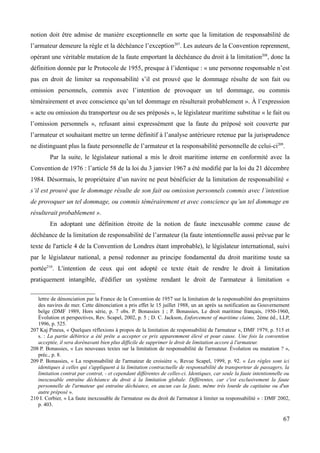notion doit être admise de manière exceptionnelle en sorte que la limitation de responsabilité de
l’armateur demeure la règle et la déchéance l’exception207
. Les auteurs de la Convention reprennent,
opérant une véritable mutation de la faute emportant la déchéance du droit à la limitation208
, donc la
définition donnée par le Protocole de 1955, presque à l’identique : « une personne responsable n’est
pas en droit de limiter sa responsabilité s’il est prouvé que le dommage résulte de son fait ou
omission personnels, commis avec l’intention de provoquer un tel dommage, ou commis
témérairement et avec conscience qu’un tel dommage en résulterait probablement ». À l’expression
« acte ou omission du transporteur ou de ses préposés », le législateur maritime substitue « le fait ou
l’omission personnels », refusant ainsi expressément que la faute du préposé soit couverte par
l’armateur et souhaitant mettre un terme définitif à l’analyse antérieure retenue par la jurisprudence
ne distinguant plus la faute personnelle de l’armateur et la responsabilité personnelle de celui-ci209
.
Par la suite, le législateur national a mis le droit maritime interne en conformité avec la
Convention de 1976 : l’article 58 de la loi du 3 janvier 1967 a été modifié par la loi du 21 décembre
1984. Désormais, le propriétaire d’un navire ne peut bénéficier de la limitation de responsabilité «
s’il est prouvé que le dommage résulte de son fait ou omission personnels commis avec l’intention
de provoquer un tel dommage, ou commis témérairement et avec conscience qu’un tel dommage en
résulterait probablement ».
En adoptant une définition étroite de la notion de faute inexcusable comme cause de
déchéance de la limitation de responsabilité de l’armateur (la faute intentionnelle aussi prévue par le
texte de l'article 4 de la Convention de Londres étant improbable), le législateur international, suivi
par le législateur national, a pensé redonner au principe fondamental du droit maritime toute sa
portée210
. L'intention de ceux qui ont adopté ce texte était de rendre le droit à limitation
pratiquement intangible, d'édifier un système rendant le droit de l'armateur à limitation «
lettre de dénonciation par la France de la Convention de 1957 sur la limitation de la responsabilité des propriétaires
des navires de mer. Cette dénonciation a pris effet le 15 juillet 1988, un an après sa notification au Gouvernement
belge (DMF 1989, Hors série, p. 7 obs. P. Bonassies ) ; P. Bonassies, Le droit maritime français, 1950-1960,
Évolution et perspectives, Rev. Scapel, 2002, p. 5 ; D. C. Jackson, Enforcement of maritime claims, 2ème éd., LLP,
1996, p. 525.
207 Kaj Pineus, « Quelques réflexions à propos de la limitation de responsabilité de l'armateur », DMF 1979, p. 515 et
s. : La partie débitrice a été prête a accepter ce prix apparemment élevé et pour cause. Une fois la convention
acceptée, il sera dorénavant bien plus difficile de supprimer le droit de limitation accore à l'armateur.
208 P. Bonassies, « Les nouveaux textes sur la limitation de responsabilité de l'armateur. Évolution ou mutation ? »,
préc., p. 8.
209 P. Bonassies, « La responsabilité de l'armateur de croisière », Revue Scapel, 1999, p. 92. « Les règles sont ici
identiques à celles qui s'appliquent à la limitation contractuelle de responsabilité du transporteur de passagers, la
limitation contrat par contrat, - et cependant différentes de celles-ci. Identiques, car seule la faute intentionnelle ou
inexcusable entraîne déchéance du droit à la limitation globale. Différentes, car c'est exclusivement la faute
personnelle de l'armateur qui entraîne déchéance, en aucun cas la faute, même très lourde du capitaine ou d'un
autre préposé ».
210 I. Corbier, « La faute inexcusable de l'armateur ou du droit de l'armateur à limiter sa responsabilité » : DMF 2002,
p. 403.
67
 