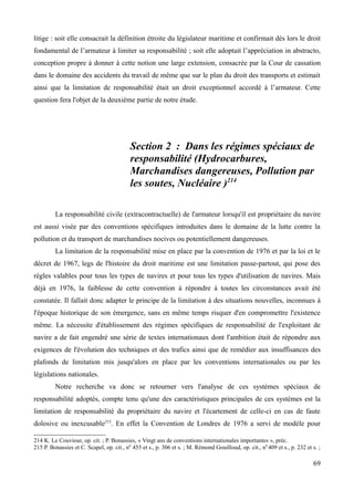 litige : soit elle consacrait la définition étroite du législateur maritime et confirmait dès lors le droit
fondamental de l’armateur à limiter sa responsabilité ; soit elle adoptait l’appréciation in abstracto,
conception propre à donner à cette notion une large extension, consacrée par la Cour de cassation
dans le domaine des accidents du travail de même que sur le plan du droit des transports et estimait
ainsi que la limitation de responsabilité était un droit exceptionnel accordé à l’armateur. Cette
question fera l'objet de la deuxième partie de notre étude.
Section 2 : Dans les régimes spéciaux de
responsabilité (Hydrocarbures,
Marchandises dangereuses, Pollution par
les soutes, Nucléaire )214
La responsabilité civile (extracontractuelle) de l'armateur lorsqu'il est propriétaire du navire
est aussi visée par des conventions spécifiques introduites dans le domaine de la lutte contre la
pollution et du transport de marchandises nocives ou potentiellement dangereuses.
La limitation de la responsabilité mise en place par la convention de 1976 et par la loi et le
décret de 1967, legs de l'histoire du droit maritime est une limitation passe-partout, qui pose des
règles valables pour tous les types de navires et pour tous les types d'utilisation de navires. Mais
déjà en 1976, la faiblesse de cette convention à répondre à toutes les circonstances avait été
constatée. Il fallait donc adapter le principe de la limitation à des situations nouvelles, inconnues à
l'époque historique de son émergence, sans en même temps risquer d'en compromettre l'existence
même. La nécessite d'établissement des régimes spécifiques de responsabilité de l'exploitant de
navire a de fait engendré une série de textes internationaux dont l'ambition était de répondre aux
exigences de l'évolution des techniques et des trafics ainsi que de remédier aux insuffisances des
plafonds de limitation mis jusqu'alors en place par les conventions internationales ou par les
législations nationales.
Notre recherche va donc se retourner vers l'analyse de ces systèmes spéciaux de
responsabilité adoptés, compte tenu qu'une des caractéristiques principales de ces systèmes est la
limitation de responsabilité du propriétaire du navire et l'écartement de celle-ci en cas de faute
dolosive ou inexcusable215
. En effet la Convention de Londres de 1976 a servi de modèle pour
214 K. Le Couviour, op. cit. ; P. Bonassies, « Vingt ans de conventions internationales importantes », préc.
215 P. Bonassies et C. Scapel, op. cit., n0
455 et s., p. 306 et s. ; M. Rémond Gouilloud, op. cit., n0
409 et s., p. 232 et s. ;
69
 
