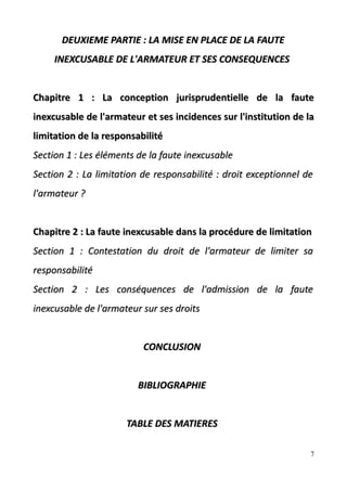 DEUXIEME PARTIE : LA MISE EN PLACE DE LA FAUTEDEUXIEME PARTIE : LA MISE EN PLACE DE LA FAUTE
INEXCUSABLE DE L'ARMATEUR ET SES CONSEQUENCESINEXCUSABLE DE L'ARMATEUR ET SES CONSEQUENCES
Chapitre 1 : La conception jurisprudentielle de la fauteChapitre 1 : La conception jurisprudentielle de la faute
inexcusable de l'armateur et ses incidences sur l'institution de lainexcusable de l'armateur et ses incidences sur l'institution de la
limitation de la responsabilitélimitation de la responsabilité
SectiSection 1 :on 1 : Les éléments de la faute inexcusableLes éléments de la faute inexcusable
Section 2 :Section 2 : La limitation de responsabilité : droit exceptionnel deLa limitation de responsabilité : droit exceptionnel de
l'armateur ?l'armateur ?
Chapitre 2 : La faute inexcusable dans la procédure de limitationChapitre 2 : La faute inexcusable dans la procédure de limitation
Section 1 :Section 1 : Contestation du droit de l'armateur de limiter saContestation du droit de l'armateur de limiter sa
responsabilitéresponsabilité
Section 2 :Section 2 : Les conséquences de l'admission de la fauteLes conséquences de l'admission de la faute
inexcusable de l'armateur sur ses droitsinexcusable de l'armateur sur ses droits
CONCLUSIONCONCLUSION
BIBLIOGRAPHIEBIBLIOGRAPHIE
TABLE DES MATIERESTABLE DES MATIERES
7
 