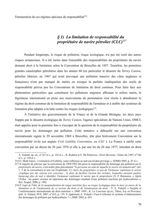 l'instauration de ces régimes spéciaux de responsabilité216
.
§ 1) La limitation de responsabilité du
propriétaire de navire pétrolier (CLC)217
Pendant longtemps, le risque de pollution, risque écologique, n'a pas été isolé des autres
risques armatoriaux. Il a été inclus dans l'ensemble des responsabilités du propriétaire du navire
donnant droit à la limitation selon la Convention de Bruxelles de 1957. Toutefois, les premières
grandes catastrophes pétrolières dans les années 60 (en particulier le désastre du Torrey Canion,
pétrolier libérien, en 1967 qui avait provoqué une pollution massive des côtes anglaises et
françaises) n'ont pas manqué de mettre en exergue la parfaite inadéquation des seuils de
responsabilité prévus pas les Conventions de limitation de droit commun. Pour faire face aux
phénomènes particuliers que constituent les pollutions majeures affectant le milieu marin, le
législateur international en proie aux mouvements de protestation s'est résolu à abandonner le
régime du droit commun de la limitation de responsabilité de l'armateur et à établir des systèmes de
limitation plus adaptés à la lutte contre les risques écologiques218
.
À l'initiative des gouvernements de la France et de la Grande Bretagne, les deux pays
frappés par le désastre écologique du Torrey Canion, l'agence spécialisée de Nations Unies, OMCI,
était appelée pour la première fois à s'occuper de la question de la responsabilité du propriétaire du
navire pour les dommages par pollution. Cette tentative a débouché sur une convention
internationale signée le 29 novembre 1969 à Bruxelles, dite plus brièvement Convention sur la
responsabilité civile (en anglais Civil Liability Convention, ou CLC ). La France a ratifié cette
convention par un décret du 26 juin 1976 et elle a, par une loi du 26 mai 1977, introduit en droit
A. Vialard, op. cit., n0
167 et s., p. 143 et s. ; R. Rodière et E. Du Pontavice , Droit Maritime, 12ème éd.,1997, n0
166
et s., p. 144 et s.
216 G. Mark Gauci, « Limitation of Liability, some reflection on and out-of-date privilege », ADMO 2005, p. 47 et s.
217 Il importe de préciser que la convention de 1969/1992 fait peser la responsabilité du dommage par pollution sur le
propriétaire du navire, c'est-à-dire plus précisément "la personne au nom de laquelle le navire est immatriculé" (art.
1. 3 de la convention) et non sur l'exploitant. Ce choix du propriétaire et non de l'armateur exploitant le navire
s'explique par des raisons très concrètes : le désir de faciliter l'action des victimes, lesquelles auraient parfois
beaucoup plus de mal à identifier l'armateur exploitant le navire que le propriétaire (V. P. Bonassies, « Après
l’Erika : les quatre niveaux de réparation des dommages résultant d’une pollution maritime par hydrocarbures »,
Rev. Scapel, 2000, p. 140).
218 Il s'agit de l'idée de la marginalisation du risque maritime face au risque écologique dans la mise en œuvre de la
limitation et de l'atomisation de ce secteur du droit et de l'atomisation du droit : V. A. Vialard, « Sisyphe et
l’uniformisation internationale du droit maritime », DMF 1999 ; K. Le Couviour op.cit., Thèse, Aix en Provence,
préf. A. Vialard, PUF, 2007, n0
435, p. 179. V. également A. Vialard « Faut-il reformer le système d’indemnisation
des dommages de pollution par hydrocarbures ? », DMF 2003, p. 435.
70
 