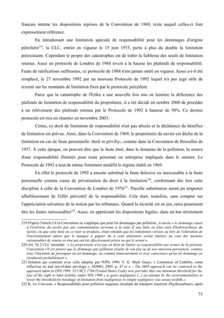 français interne les dispositions reprises de la Convention de 1969, texte auquel celles-ci font
expressément référence.
En introduisant une limitation spéciale de responsabilité pour les dommages d'origine
pétrolière219
, la CLC, entrée en vigueur le 15 juin 1975, porte à plus du double la limitation
préexistante. Cependant le propre des catastrophes est de trahir la faiblesse des seuils de limitation
retenus. Aussi un protocole de Londres de 1984 revoit à la hausse les plafonds de responsabilité.
Faute de ratifications suffisantes, ce protocole de 1984 n'est jamais entré en vigueur. Aussi a-t-il été
remplacé, le 27 novembre 1992 par un nouveau Protocole de 1992 lequel n'a pas jugé utile de
revenir sur les montants de limitation fixés par le protocole précédent.
Parce que la catastrophe de l'Erika a une nouvelle fois mis en lumière la déficience des
plafonds de limitation de responsabilité du propriétaire, il a été décidé en octobre 2000 de procéder
à un relèvement des plafonds retenus par le Protocole de 1992 à hauteur de 50%. Ce dernier
protocole est mis en chantier en novembre 2003.
Certes, ce droit de limitation de responsabilité n'est pas absolu et la déchéance du bénéfice
de limitation est prévue. Ainsi, dans la Convention de 1969, le propriétaire du navire est déchu de la
limitation en cas de faute personnelle -fault or privilty-, comme dans la Convention de Bruxelles de
1957. À cette époque, on pouvait dire que la faute était, dans le domaine de la pollution, la source
d'une responsabilité illimitée pour toute personne ou entreprise impliquée dans le sinistre. Le
Protocole de 1992 a tout de même fortement modifié le régime établi en 1969.
En effet le protocole de 1992 a ensuite substitué la faute dolosive ou inexcusable à la faute
personnelle comme cause de privatisation du droit à la limitation220
, conformant dès lors cette
discipline à celle de la Convention de Londres de 1976221
. Pareille substitution aurait pu emporter
affaiblissement de l'effet préventif de la responsabilité. Cela était, toutefois, sans compter sur
l'appréciation salvatrice de la notion par les tribunaux. Quand la sécurité est en jeu, rares pourraient
être les fautes inexcusables222
. Aussi, en appréciant les dispositions légales, dans un but strictement
219 D'après l'article I.6 la Convention ne s'applique que pour les dommages par pollution , à savoir « le dommage causé
à l'extérieur du navire par une contamination survenue à la suite d' une fuite ou d'un rejet d'hydrocarbures du
navire, où que cette fuite ou ce rejet se produise, étant entendu que les indemnités versées au titre de l'altération de
l'environnement autres que le manque à gagner du à cette altération seront limitées au cout des mesures
raisonnables de remise en état qui ont été effectivement prises ou qui le seront ».
220 Art. 5§ 2 CLC amendée : « Le propriétaire n'est pas en droit de limiter sa responsabilité aux termes de la présente
Convention s'il est prouvé que le dommage par pollution résulte de son fait ou de son omission personnels, commis
avec l'intention de provoquer un tel dommage, ou commis témérairement et avec conscience qu'un tel dommage en
résulterait probablement ».
221 Solution qui contraste avec celle adoptée par l'OPA 1990. V. G. Mark Gauci, « Limitation of Liability, some
reflection on and out-of-date privilege », ADMO, 2005, p. 47 et s. : The IMO approach can be contrsted to the
approach taken in OPA 1990. 33 USC§ 2704 (United States Code) now porvides that one minimum threshold for the
loss of the right to limit liability under 0PA 1990 « is gross negligence (...) an attempt by the environmentalists to
lower the threshold for breakage of limitation from negligences to simple negligence was unsuccessfulk,».
222 K. Le Couviour, « Responsabilités pour pollution majeures résultant du transport maritime d'hydrocarbures, après
71
 