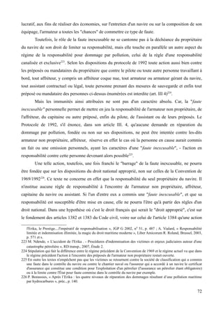 lucratif, aux fins de réaliser des économies, sur l'entretien d'un navire ou sur la composition de son
équipage, l'armateur a toutes les "chances" de commettre ce type de faute.
Toutefois, le rôle de la faute inexcusable ne se cantonne pas à la déchéance du propriétaire
du navire de son droit de limiter sa responsabilité, mais elle touche en parallèle un autre aspect du
régime de la responsabilité pour dommage par pollution, celui de la règle d'une responsabilité
canalisée et exclusive223
. Selon les dispositions du protocole de 1992 toute action aussi bien contre
les préposés ou mandataires du propriétaire que contre le pilote ou toute autre personne travaillant à
bord, tout affréteur, y compris un affréteur coque nue, tout armateur ou armateur gérant du navire,
tout assistant contractuel ou légal, toute personne prenant des mesures de sauvegarde et enfin tout
préposé ou mandataire des personnes ci-dessus énumérées est interdite (art. III 4)224
.
Mais les immunités ainsi attribuées ne sont pas d'un caractère absolu. Car, la "faute
inexcusable" personnelle permet de mettre en jeu la responsabilité de l'armateur non propriétaire, de
l'affréteur, du capitaine ou autre préposé, enfin du pilote, de l'assistant ou de leurs préposés. Le
Protocole de 1992, s'il énonce, dans son article III. 4, qu'aucune demande en réparation du
dommage par pollution, fondée ou non sur ses dispositions, ne peut être intentée contre les-dits
armateur non propriétaire, affréteur, réserve en effet le cas où la personne en cause aurait commis
un fait ou une omission personnels, ayant les caractères d'une "faute inexcusable", - l'action en
responsabilité contre cette personne devenant alors possible225
.
Une telle action, toutefois, une fois franchi le "barrage" de la faute inexcusable, ne pourra
être fondée que sur les dispositions du droit national approprié, non sur celles de la Convention de
1969/1992226
. Ce texte ne concerne en effet que la responsabilité du seul propriétaire du navire. Il
n'institue aucune règle de responsabilité à l'encontre de l'armateur non propriétaire, affréteur,
capitaine du navire ou assistant. Si l'un d'entre eux a commis une "faute inexcusable", et que sa
responsabilité est susceptible d'être mise en cause, elle ne pourra l'être qu'à partir des règles d'un
droit national. Dans une hypothèse où c'est le droit français qui serait le "droit approprié", c'est sur
le fondement des articles 1382 et 1383 du Code civil, voire sur celui de l'article 1384 qu'une action
l'Erika, le Prestige....l'impératif de responsabilisation », JGP G 2002, n0
51, p. 487 ; A. Vialard, « Responsabilité
limitée et indemnisation illimitée, la magie du droit maritime moderne », Liber Amicorum R. Roland, Brussel, 2003,
p. 571 et s.
223 M. Ndende, « L'accident de l'Erika . - Procédures d'indemnisation des victimes et enjeux judiciaires autour d'une
catastrophe pétrolière », RD transp., 2007, Étude 2.
224 Stipulation qui fait la différence entre le régime précédent de la Convention de 1969 et le régime actuel vu que dans
le régime précédent l'action à l'encontre des préposés de l'armateur non propriétaire restait ouverte.
225 En outre les textes n'empêchent pas que les victimes se retournent contre la société de classification qui a commis
une faute dans le contrôle du navire ou contre le chantier naval ou l'assureur qui a accordé à un navire le certificat
d'assurance qui constitue une condition pour l'exploitation d'un pétrolier (l'assurance un pétrolier étant obligatoire)
ou à la limite contre l'État pour faute commise dans le contrôle du navire par exemple.
226 P. Bonassies, « Après l’Erika : les quatre niveaux de réparation des dommages résultant d’une pollution maritime
par hydrocarbures », préc., p. 140.
72
 