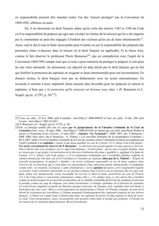 en responsabilité pourrait être intentée contre l'un des "acteurs protégés" par la Convention de
1969/1992, affréteur ou autre.
Or, il est désormais en droit français admis qu'en vertu des articles 1382 et 1384 du Code
civil la responsabilité du préposé qui agit sans excéder les limites de la mission qui lui a été impartie
par le commettant ne peut être engagée à l'endroit des victimes qu'en cas de faute intentionnelle227
.
Aussi, seul le dol et non la faute inexcusable peut-il mettre en jeu la responsabilité des préposés des
personnes citées ci-dessous dans la mesure où le droit français est applicable. Et la chose n'est,
comme le fait observer le professeur Pierre Bonassies228
, pas en contradiction avec l'esprit de la
Convention 1969/1992 compte tenu que ce texte a pour intention de protéger le préposé, il crée pour
lui une vraie immunité. Au demeurant, cet objectif est déjà atteint par le droit français qui ne fait
que fortifier la protection du capitaine en exigeant sa faute intentionnelle pour son incrimination. En
d'autres termes, le droit français n'est pas en disharmonie avec les textes internationaux. En
revanche il satisfait à leurs impératifs d'une manière plus favorable pour les préposés et surtout le
capitaine, si bien que « la protection qu'ils assurent est devenue sans objet » (P. Bonassies et C.
Scapel, op.cit., n0
297, p. 201229
).
227 Cass. ass. plén., 25 févr. 2000, arrêt Costedoat : Juris-Data n° 2000-000650 et Cass. ass. plén., 14 déc. 200, arrêt
Cousin : Juris-Data n° 2001-012267.
228 P. Bonassies et C. Scapel, op.cit., n0
297, p. 201.
229 Or, ce principe semble être mis en cause par la jurisprudence de la Chambre criminelle de la Cour de
Cassation (Cass. crim., 28 mars 2006 : Juris-Data n° 2006-033184) et surtout par son arrêt Jean-Pierre Robert et
navire La Normande (Cass. Ch.crim. 13 mars 2007 – chalutier ''La Normande''-, DMF 2007, obs. P. Bonassies ;
DMF 2008, Hors série, obs P. Bonassies ; A. Vialard, « Les nouvelles frontières de la jurisprudence Costedoat »,
RCA 2007, étude 13) où la Chambre criminelle de la Cour de cassation refuse l’immunité reconnue aux préposés par
l’arrêt Costedoat à un capitaine « auteur d’une faute qualifiée au sens de l’article 121-3, alinéa 4 du Code pénal» .
Cet arrêt a occasionné les réserves de P. Bonassies : La décision nous paraît appeler les plus expresses réserves.
Tout d’abord, mais avec prudence car il s’agit d’un domaine – le droit pénal – qui ne nous est guère familier, nous
ne voyons pas ce qu’ajoute à la motivation de la décision l’utilisation du terme « qualifiée », appliqué à la faute de
l’article 121-3, alinéa 4 du Code pénal (...) Il est hautement souhaitable que l’Assemblée plénière confirme la
solution donnée par elle dans son arrêt Costedoat en l’étendant au capitaine ainsi que de A. Vialard : D'après la
nouvelle jurisprudence, le préposé « lambda » ne serait civilement responsable en cas de faute commise dans
l'exercice de ses fonctions que si cette faute est représentative d'une infraction pénale intentionnelle et condamnée
comme telle ; en revanche, le préposé « cadre d'entreprises », tel le capitaine du navire, tel le responsable hygiène
et sécurité, serait civilement responsable en cas de faute commise dans l'exercice de ses fonctions dès lors que cette
faute, même non intentionnelle, serait susceptible de recevoir le label de faute caractérisée au sens de l'article
121-3 du Code pénal et sanctionnée pénalement comme telle (...) Si, malgré tout, ce visa devait être considéré
comme un motif essentiel de la nouvelle jurisprudence de la chambre criminelle de la Cour de cassation on pourrait
le prendre comme un coup de chapeau, sans doute involontaire, à l'antique splendeur de la fonction de capitaine.
Ce serait là une singulière revanche de l'histoire, puisque survivance de l'époque où le capitaine était seul maître à
bord après qui vous savez. Mais ce serait quasiment un anachronisme à l'heure où l'Europe s'attaque, au nom de la
liberté de circulation des travailleurs, à l'ultime monopole d'embarquement des capitaines français sur des navires
français , à l'heure où, comme nous le disions plus haut, un capitaine de navire n'a plus toujours le droit de tracer
sa route. Cette jurisprudence, alors, reconnaîtrait cette position isolée dans le groupe des préposés, à l'instant où
les raisons de cet isolement disparaîtraient. Bizarre loxodromie.
73
 