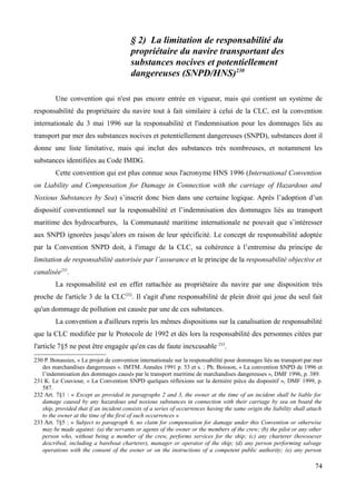 § 2) La limitation de responsabilité du
propriétaire du navire transportant des
substances nocives et potentiellement
dangereuses (SNPD/HNS)230
Une convention qui n'est pas encore entrée en vigueur, mais qui contient un système de
responsabilité du propriétaire du navire tout à fait similaire à celui de la CLC, est la convention
internationale du 3 mai 1996 sur la responsabilité et l'indemnisation pour les dommages liés au
transport par mer des substances nocives et potentiellement dangereuses (SNPD), substances dont il
donne une liste limitative, mais qui inclut des substances très nombreuses, et notamment les
substances identifiées au Code IMDG.
Cette convention qui est plus connue sous l'acronyme HNS 1996 (International Convention
on Liability and Compensation for Damage in Connection with the carriage of Hazardous and
Noxious Substances by Sea) s’inscrit donc bien dans une certaine logique. Après l’adoption d’un
dispositif conventionnel sur la responsabilité et l’indemnisation des dommages liés au transport
maritime des hydrocarbures, la Communauté maritime internationale ne pouvait que s’intéresser
aux SNPD ignorées jusqu’alors en raison de leur spécificité. Le concept de responsabilité adoptée
par la Convention SNPD doit, à l'image de la CLC, sa cohérence à l’entremise du principe de
limitation de responsabilité autorisée par l’assurance et le principe de la responsabilité objective et
canalisée231
.
La responsabilité est en effet rattachée au propriétaire du navire par une disposition très
proche de l'article 3 de la CLC232
. Il s'agit d'une responsabilité de plein droit qui joue du seul fait
qu'un dommage de pollution est causée par une de ces substances.
La convention a d'ailleurs repris les mêmes dispositions sur la canalisation de responsabilité
que la CLC modifiée par le Protocole de 1992 et dès lors la responsabilité des personnes citées par
l'article 7§5 ne peut être engagée qu'en cas de faute inexcusable 233
.
230 P. Bonassies, « Le projet de convention internationale sur la responsabilité pour dommages liés au transport par mer
des marchandises dangereuses ». IMTM. Annales 1991 p. 53 et s. ; Ph. Boisson, « La convention SNPD de 1996 et
l’indemnisation des dommages causés par le transport maritime de marchandises dangereuses », DMF 1996, p. 389.
231 K. Le Couviour, « La Convention SNPD quelques réflexions sur la dernière pièce du dispositif », DMF 1999, p.
587.
232 Art. 7§1 : « Except as provided in paragraphs 2 and 3, the owner at the time of an incident shall be liable for
damage caused by any hazardous and noxious substances in connection with their carriage by sea on board the
ship, provided that if an incident consists of a series of occurrences having the same origin the liability shall attach
to the owner at the time of the first of such occurrences »
233 Art. 7§5 : « Subject to paragraph 6, no claim for compensation for damage under this Convention or otherwise
may be made against: (a) the servants or agents of the owner or the members of the crew; (b) the pilot or any other
person who, without being a member of the crew, performs services for the ship; (c) any charterer (howsoever
described, including a bareboat charterer), manager or operator of the ship; (d) any person performing salvage
operations with the consent of the owner or on the instructions of a competent public authority; (e) any person
74
 