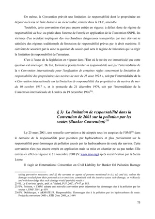 De même, la Convention prévoit une limitation de responsabilité dont le propriétaire est
dépourvu en cas de faute dolosive ou inexcusable, comme dans la CLC, amendée.
Toutefois, cette convention n'est pas encore entrée en vigueur. à défaut donc de régime de
responsabilité ad hoc, ou plutôt dans l'attente de l'entrée en application de la Convention SNPD, les
victimes d'un accident impliquant des marchandises dangereuses transportées par mer devront se
satisfaire des régimes traditionnels de limitation de responsabilité prévus par le droit maritime. Il
convient de soulever par la suite la question de savoir quel sera le régime de limitation qui va régir
la limitation de responsabilité de l'armateur.
C'est à l'aune de la législation en vigueur dans l'État où le navire est immatriculé que cette
question est aménagée. De fait, l'armateur pourra limiter sa responsabilité soir par l'intermédiaire de
la « Convention internationale pour l'unification de certaines règles concernant la limitation de
responsabilité des propriétaires des navires de mer du 25 aout 1924 », soit par l'intermédiaire de la
« Convention internationale sur la limitation de responsabilité des propriétaires de navires de mer
du 10 octobre 1957 », et le protocole du 21 décembre 1979, soit par l'intermédiaire de la
Convention internationale de Londres du 19 décembre 1976234
.
§ 3) La limitation de responsabilité dans la
Convention de 2001 sur la pollution par les
soutes (Bunker Convention)235
Le 23 mars 2001, une nouvelle convention a été adoptée sous les auspices de l'OMI236
dans
le domaine de la responsabilité pour pollution par hydrocarbures et plus précisément sur la
responsabilité pour dommages de pollution causés par les hydrocarbures de soute des navires. Cette
convention n'est pas encore entrée en application mais sa mise en chantier ne va pas tarder. Elle
entrera en effet en vigueur le 21 novembre 2008 (V. www.imo.org) après sa ratification par la Sierra
Leone.
Il s'agit de l'International Convention on Civil Liability for Bunker Oil Pollution Damage
taking preventive measures; and (f) the servants or agents of persons mentioned in (c), (d) and (e); unless the
damage resulted from their personal act or omission, committed with the intent to cause such damage, or recklessly
and with knowledge that such damage would probably result ».
234 K. Le Couviour, op.cit., préf. A. Vialard, PUF, 2007, n0
447, p. 183.
235 Ph. Boisson, « L’OMI adopte une nouvelle convention pour indemniser les dommages dus à la pollution par les
soutes », DMF 2001, p. 659.
236 Ph. Delebecque, « ARMATEUR. Responsabilité. Dommages dus à la pollution par les hydrocarbures de soute.
Projet de convention OMI », RTD Com. 2001, p. 1049.
75
 