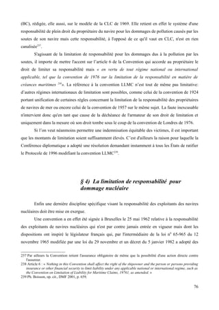 (BC), rédigée, elle aussi, sur le modèle de la CLC de 1969. Elle retient en effet le système d'une
responsabilité de plein droit du propriétaire du navire pour les dommages de pollution causés par les
soutes de son navire mais cette responsabilité, à l'opposé de ce qu'il vaut en CLC, n'est en rien
canalisée237
.
S'agissant de la limitation de responsabilité pour les dommages dus à la pollution par les
soutes, il importe de mettre l'accent sur l’article 6 de la Convention qui accorde au propriétaire le
droit de limiter sa responsabilité mais « en vertu de tout régime national ou international
applicable, tel que la convention de 1976 sur la limitation de la responsabilité en matière de
créances maritimes 238
». La référence à la convention LLMC n’est tout de même pas limitative:
d’autres régimes internationaux de limitation sont possibles, comme celui de la convention de 1924
portant unification de certaines règles concernant la limitation de la responsabilité des propriétaires
de navires de mer ou encore celui de la convention de 1957 sur le même sujet. La faute inexcusable
n'intervient donc qu'en tant que cause de la déchéance de l'armateur de son droit de limitation et
uniquement dans la mesure où son droit tombe sous le coup de la convention de Londres de 1976.
Si l’on veut néanmoins permettre une indemnisation équitable des victimes, il est important
que les montants de limitation soient suffisamment élevés. C’est d'ailleurs la raison pour laquelle la
Conférence diplomatique a adopté une résolution demandant instamment à tous les États de ratifier
le Protocole de 1996 modifiant la convention LLMC239
.
§ 4) La limitation de responsabilité pour
dommage nucléaire
Enfin une dernière discipline spécifique visant la responsabilité des exploitants des navires
nucléaires doit être mise en exergue.
Une convention a en effet été signée à Bruxelles le 25 mai 1962 relative à la responsabilité
des exploitants de navires nucléaires qui n'est par contre jamais entrée en vigueur mais dont les
dispositions ont inspiré le législateur français qui, par l'intermédiaire de la loi n0
65-965 du 12
novembre 1965 modifiée par une loi du 29 novembre et un décret du 5 janvier 1982 a adopté des
237 Par ailleurs la Convention retient l'assurance obligatoire de même que la possibilité d'une action directe contre
l'assureur.
238 Article 6 : « Nothing in this Convention shall affect the right of the shipowner and the person or persons providing
insurance or other financial security to limit liability under any applicable national or international regime, such as
the Convention on Limitation of Liability for Maritime Claims, 19761, as amended. »
239 Ph. Boisson, op. cit., DMF 2001, p. 659.
76
 