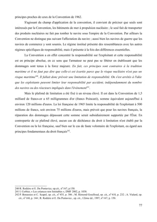 principes proches de ceux de la Convention de 1962.
S'agissant du champ d'application de la convention, il convient de préciser que seuls sont
intéressés par la Convention, les bâtiments de mer à propulsion nucléaire ; le seul fait de transporter
des produits nucléaires ne fait pas tomber le navire sous l'empire de la Convention. Par ailleurs la
Convention ne distingue pas suivant l'affectation du navire ; aussi bien les navires de guerre que les
navires de commerce y sont soumis. Le régime institué présente des ressemblances avec les autres
régimes spécifiques de responsabilité, mais il présente à la fois des différences essentielles.
La Convention a en effet concentré la responsabilité sur l'exploitant et cette responsabilité
est en principe absolue, en ce sens que l'armateur ne peut pas se libérer en établissant que les
dommages sont tenus à la force majeure. En fait, ces principes sont contraires à la tradition
maritime et il ne faut pas dire que celle-ci est écartée parce que le risque nucléaire n'est pas un
risque maritime240
. Il fallait donc prévoir une limitation de responsabilité. On s'est arrêtés à l'idée
que les exploitants peuvent limiter leur responsabilité par accident, indépendamment du nombre
des navires ou des réacteurs impliqués dans l'événement241
.
Mais le plafond de limitation a été fixé à un niveau élevé. Il est dans la Convention de 1,5
milliard de francs-or a 65 milligrammes d'or (francs Poincaré), somme équivalent aujourd'hui à
environ 120 millions d'euros. La loi française de 1965 limite la responsabilité de l'exploitant à 500
millions de francs, soit environ 75 millions d'euros, mais prévoit que pour les navires français, la
réparation des dommages dépassant cette somme serait subsidiairement supportée par l'État. En
contrepartie de ce plafond élevé, aucun cas de déchéance du droit à limitation n'est établi par la
Convention ou la loi française, sauf bien sur le cas de faute volontaire de l'exploitant, eu égard aux
principes fondamentaux du droit français242
.
240 R. Rodière et E. Du Pontavice, op.cit., n0
167, p.150.
241 I. Corbier, « Les créances non limitables », DMF 2002, p. 1038.
242 P. Bonassies et C. Scapel, op. cit., n0
455, p. 306 ; M. Rémond Gouilloud, op. cit., n0
410, p. 232 ; A. Vialard, op.
cit., n0
168, p. 144 ; R. Rodière et E. Du Pontavice , op. cit., 12ème éd., 1997, n0
167, p. 150.
77
 