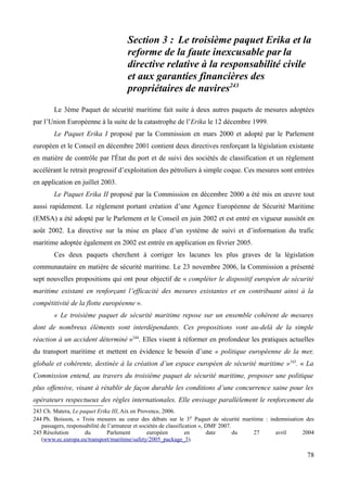 Section 3 : Le troisième paquet Erika et la
reforme de la faute inexcusable par la
directive relative à la responsabilité civile
et aux garanties financières des
propriétaires de navires243
Le 3ème Paquet de sécurité maritime fait suite à deux autres paquets de mesures adoptées
par l’Union Européenne à la suite de la catastrophe de l’Erika le 12 décembre 1999.
Le Paquet Erika I proposé par la Commission en mars 2000 et adopté par le Parlement
européen et le Conseil en décembre 2001 contient deux directives renforçant la législation existante
en matière de contrôle par l'État du port et de suivi des sociétés de classification et un règlement
accélérant le retrait progressif d’exploitation des pétroliers à simple coque. Ces mesures sont entrées
en application en juillet 2003.
Le Paquet Erika II proposé par la Commission en décembre 2000 a été mis en œuvre tout
aussi rapidement. Le règlement portant création d’une Agence Européenne de Sécurité Maritime
(EMSA) a été adopté par le Parlement et le Conseil en juin 2002 et est entré en vigueur aussitôt en
août 2002. La directive sur la mise en place d’un système de suivi et d’information du trafic
maritime adoptée également en 2002 est entrée en application en février 2005.
Ces deux paquets cherchent à corriger les lacunes les plus graves de la législation
communautaire en matière de sécurité maritime. Le 23 novembre 2006, la Commission a présenté
sept nouvelles propositions qui ont pour objectif de « compléter le dispositif européen de sécurité
maritime existant en renforçant l’efficacité des mesures existantes et en contribuant ainsi à la
compétitivité de la flotte européenne ».
« Le troisième paquet de sécurité maritime repose sur un ensemble cohérent de mesures
dont de nombreux éléments sont interdépendants. Ces propositions vont au-delà de la simple
réaction à un accident déterminé »244
. Elles visent à réformer en profondeur les pratiques actuelles
du transport maritime et mettent en évidence le besoin d’une « politique européenne de la mer,
globale et cohérente, destinée à la création d’un espace européen de sécurité maritime »245
. « La
Commission entend, au travers du troisième paquet de sécurité maritime, proposer une politique
plus offensive, visant à rétablir de façon durable les conditions d’une concurrence saine pour les
opérateurs respectueux des règles internationales. Elle envisage parallèlement le renforcement du
243 Ch. Matera, Le paquet Erika III, Aix en Provence, 2006.
244 Ph. Boisson, « Trois mesures au cœur des débats sur le 3e Paquet de sécurité maritime : indemnisation des
passagers, responsabilité de l’armateur et sociétés de classification », DMF 2007.
245 Résolution du Parlement européen en date du 27 avril 2004
(www.ec.europa.eu/transport/maritime/safety/2005_package_3).
78
 