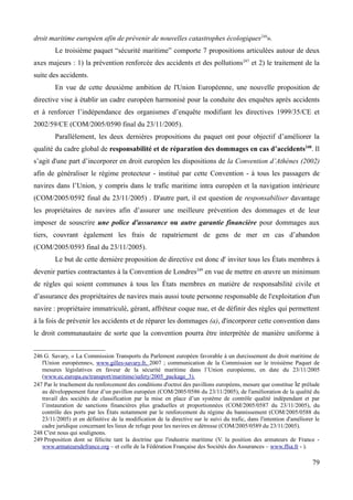 droit maritime européen afin de prévenir de nouvelles catastrophes écologiques246
».
Le troisième paquet “sécurité maritime” comporte 7 propositions articulées autour de deux
axes majeurs : 1) la prévention renforcée des accidents et des pollutions247
et 2) le traitement de la
suite des accidents.
En vue de cette deuxième ambition de l'Union Européenne, une nouvelle proposition de
directive vise à établir un cadre européen harmonisé pour la conduite des enquêtes après accidents
et à renforcer l’indépendance des organismes d’enquête modifiant les directives 1999/35/CE et
2002/59/CE (COM/2005/0590 final du 23/11/2005).
Parallèlement, les deux dernières propositions du paquet ont pour objectif d’améliorer la
qualité du cadre global de responsabilité et de réparation des dommages en cas d’accidents248
. Il
s’agit d'une part d’incorporer en droit européen les dispositions de la Convention d’Athènes (2002)
afin de généraliser le régime protecteur - institué par cette Convention - à tous les passagers de
navires dans l’Union, y compris dans le trafic maritime intra européen et la navigation intérieure
(COM/2005/0592 final du 23/11/2005) . D'autre part, il est question de responsabiliser davantage
les propriétaires de navires afin d’assurer une meilleure prévention des dommages et de leur
imposer de souscrire une police d'assurance ou autre garantie financière pour dommages aux
tiers, couvrant également les frais de rapatriement de gens de mer en cas d’abandon
(COM/2005/0593 final du 23/11/2005).
Le but de cette dernière proposition de directive est donc d' inviter tous les États membres à
devenir parties contractantes à la Convention de Londres249
en vue de mettre en œuvre un minimum
de règles qui soient communes à tous les États membres en matière de responsabilité civile et
d’assurance des propriétaires de navires mais aussi toute personne responsable de l'exploitation d'un
navire : propriétaire immatriculé, gérant, affréteur coque nue, et de définir des règles qui permettent
à la fois de prévenir les accidents et de réparer les dommages (a), d'incorporer cette convention dans
le droit communautaire de sorte que la convention pourra être interprétée de manière uniforme à
246 G. Savary, « La Commission Transports du Parlement européen favorable à un durcissement du droit maritime de
l'Union européenne», www.gilles-savary.fr, 2007 ; communication de la Commission sur le troisième Paquet de
mesures législatives en faveur de la sécurité maritime dans l’Union européenne, en date du 23/11/2005
(www.ec.europa.eu/transport/maritime/safety/2005_package_3).
247 Par le truchement du renforcement des conditions d'octroi des pavillons européens, mesure que constitue le prélude
au développement futur d’un pavillon européen (COM/2005/0586 du 23/11/2005), de l'amélioration de la qualité du
travail des sociétés de classification par la mise en place d’un système de contrôle qualité indépendant et par
l’instauration de sanctions financières plus graduelles et proportionnées (COM/2005/0587 du 23/11/2005), du
contrôle des ports par les États notamment par le renforcement du régime du bannissement (COM/2005/0588 du
23/11/2005) et en définitive de la modification de la directive sur le suivi du trafic, dans l'intention d'améliorer le
cadre juridique concernant les lieux de refuge pour les navires en détresse (COM/2005/0589 du 23/11/2005).
248 C'est nous qui soulignons.
249 Proposition dont se félicite tant la doctrine que l'industrie maritime (V. la position des armateurs de France -
www.armateursdefrance.org – et celle de la Fédération Française des Sociétés des Assurances – www.ffsa.fr - ).
79
 