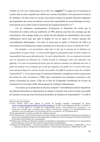 l’échelle de l’UE avec l’intervention de la CJCE (b), compléter250
le régime de la Convention de
Londres afin de mieux répondre aux intérêts des victimes d’accidents et des personnels de bord et
de contribuer à la lutte contre les navires sous-normes (système de garantie financière obligatoire
des propriétaires des navires de manière à couvrir leur responsabilité en cas de dommages aux tiers,
action directe de la victime contre le fournisseur de la garantie financière) (c)251
.
Car les institutions communautaires (Commission et Parlement) ont estimé que la
Convention de Londres, telle que modernisée en 1996, présente aussi bien des avantages que des
inconvénients. Son avantage réside en ce qu'elle fixe des plafonds de responsabilité à des niveaux
suffisamment élevés pour que dans la plupart de cas de figure les victimes puissent être
convenablement dédommagées. C'est donc la raison pour la quelle, le Protocole de 1996 à la
Convention sur la limitation des créances maritimes devra être mise en œuvre à l’échelle de l’UE252
.
En revanche « son inconvénient réside dans le fait que le principe de la limitation de
responsabilité est quasi absolu - le seuil au-delà duquel le propriétaire perd son droit à limiter sa
responsabilité étant quasi-infranchissable. Un seuil infranchissable, c'est un traitement de faveur
pour les armateurs au détriment des victimes lorsque les dommages subis sont supérieurs aux
plafonds. C'est aussi un traitement de faveur pour les mauvais armateurs au détriment des bons, à
partir du moment où un armateur qui ne fait pas attention à la qualité de ses navires doit avoir
nécessairement dépassé le seuil de la faute inexcusable, très difficile à prouver, pour être vraiment
responsabilisé253
». Et c'est pour ça que la Commission demande un mandat pour lancer un processus
de révision de cette Convention à l’OMI, après consultations des partenaires concernés et une
analyse économique du secteur. L’idée est ici bien sûr d’augmenter sensiblement les niveaux de
limitation de la convention LLMC afin de garantir de meilleures indemnisations.
Il en émane que la proposition de directive comporte254
inévitablement certaines dispositions
qui affectent directement ou indirectement le contenu et la portée de la notion de faute inexcusable
de l'armateur en tant que cause d'exclusion du bénéfice de limitation de responsabilité255
. En effet la
250 C'est nous qui soulignons.
251 Des mesures fortes pour garantir la sécurité du transport maritime, Communiqué de presse,
(www.ec.europa.eu/transport/maritime/safety/2005_package_3). En effet, la la Commission cherche « à remettre en
cause, ce qu’elle appelle le « privilège de la responsabilité limitée » dont bénéficient les opérateurs.(...) La
Commission considère que ce privilège pour l’industrie maritime peut conduire à la déresponsabilisation des
opérateurs et que la justification d’un tel privilège doit être reconsidérée » (V. Ph. Boisson, préc.).
252 Et cette proposition a été bien accueillie par l’industrie maritime.
253 Ph. Boisson, préc.; Tel n'est bien sur pas le cas du droit français et de la jurisprudence française qui se prononce en
faveur d'une interprétation large de la faute inexcusable, acceptant par voie de conséquence facilement la déchéance
de l'armateur de la limitation de sa responsabilité.
254 Surtout que l'intention du Parlement européen est d'amender la proposition de la Commission sur cinq questions
dont la plupart sur la notion de faute exclusive de la limitation de responsabilité.
255 Osante Jose Manuel Martin, « Limitation of Liability in Spain and the Erika III Package », ADMO 2007, p. 273 et
s. ; Nesterowicz, (M-A) « Perspectives on Maritime Law : Security, Safety, Protection », ADMO 2007, p. 290.
80
 