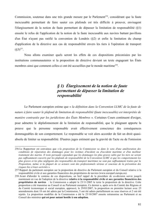 Commission, soutenue dans une très grande mesure par le Parlement256
, considérant que la faute
inexcusable permettant de faire sauter ces plafonds est très difficile à prouver, envisagent
l'élargissement de la notion de faute permettant de dépasser la limitation de responsabilité (§1)
ensuite le refus de l'application de la notion de la faute inexcusable aux navires battant pavillons
d'un État n'ayant pas ratifié la convention de Londrès (§2) et enfin la limitation du champ
d'application de la directive aux cas de responsabilité envers les tiers à l'opération de transport
(§3)257
.
Nous allons examiner quels seront les effets de ces dispositions préconisées par les
institutions communautaires si la proposition de directive devient un texte engageant les États
membres ainsi que comment celles-ci ont été accueillies par le monde maritime258
.
§ 1) Élargissement de la notion de faute
permettant de dépasser la limitation de
responsabilité
Le Parlement européen estime que « la définition dans la Convention LLMC de la faute de
nature à faire sauter le plafond de limitation de responsabilité (faute inexcusable) est interprétée de
manière contrastée par les juridictions des États Membres ». Certaines Cours continuent d'exiger,
pour admettre le déplafonnement de la limitation de responsabilité, que le plaignant apporte la
preuve que la personne responsable avait effectivement conscience des conséquences
dommageables de son comportement. Le responsable se voit alors accorder de fait un droit quasi-
absolu de limiter sa responsabilité. D'autres juges estiment que la gravité de l'acte ou de l'omission
256 Le Rapporteur est convaincu que « la proposition de la Commission va dans le sens d'une amélioration des
conditions de réparation des dommages pour les victimes d'incident ou d'accident maritime et d'un meilleur
traitement des marins. Il reste persuade cependant que les dommages les plus graves subis par les tiers ne seront
pas suffisamment couverts par les plafonds de responsabilité de la Convention LLMC et que les comportements les
plus graves et les plus négligents des responsables du transport maritimes ne sont pas suffisamment traites par la
Proposition, même si la plupart de ce acteurs sont des professionnels sérieux et soucieux de la prévention des
risques lies à leurs activités ».
257 Rapport du parlement européen sur la proposition de directive du Parlement européen et du Conseil relative à la
responsabilité civile et aux garanties financières des propriétaires de navires (www.europarl.europa.eu).
258 Avant d'aborder le contenu de ces dispositions, un bref rappel de la procédure de co-décision suivie jusqu'à
maintenant en vue de l'adoption de la directive relative à la responsabilité civile et aux garanties financières des
propriétaires de navires : la Commission a adopté le 23/11/2005 le texte la proposition de la directive. Cette
proposition a été transmise au Conseil et au Parlement européen. Ce dernier a, après avis du Comité des Régions et
du Comité économique et social européen, approuvé, le 29/03/2007, la proposition en première lecture avec 25
amendements dont 18 ont été admis par la Commission, 5 ont été admis partiellement ou sous réserves et 2 ont été
rejetés. La proposition modifiée de la Commission a été le 25/10/2007 ensuite retransmise au Parlement et au
Conseil des ministres qui est pour autant hostile à son adoption.
81
 